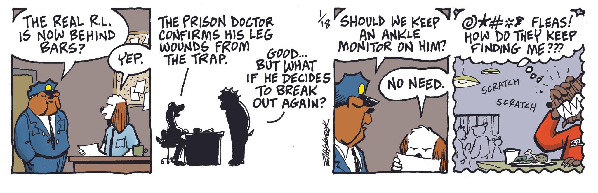 Animated cartoon OCR: THE REAL R.L. IS NOW BEHIND BARS? YEP. THE PRISON DOCTOR CONFIRMS HIS LEG WOUNDS FROM THE TRAP. GOOD... BUT WHAT IF HE DECIDES TO BREAK OUT AGAIN? SHOULD WE KEEP AN ANKLE MONITOR ON HIM? NO NEED. *#* FLEAS! HOW DO THEY KEEP FINDING ME??? SCRATCH SCRATCH BilHolbrook THE REAL R.L. IS NOW BEHIND BARS ? YEP . THE PRISON DOCTOR CONFIRMS HIS LEG WOUNDS FROM THE TRAP . GOOD ... BUT WHAT IF HE DECIDES TO BREAK OUT AGAIN ? SHOULD WE KEEP AN ANKLE MONITOR ON HIM ? NO NEED . * # * FLEAS ! HOW DO THEY KEEP FINDING ME ??? SCRATCH SCRATCH BilHolbrook