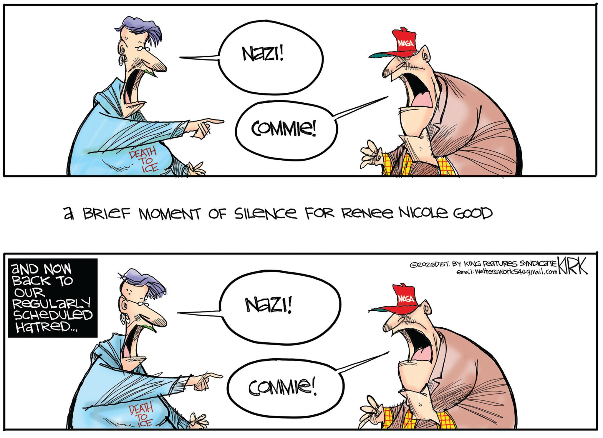 Graphics OCR: DEATH To ICE NAZI! COMMIE! MAGA a BRIEF MOMENT OF SILENCE FOR ReNee NICOLE GOOD AND NOW Back To OUR REGULARLY SCHEDULED HaTRED... MAGA NAZI! DEATH TOE TO COMMIE! 20ZGDIST. BY KING FEATURES SYNDICATE email: Walterswork546gmail.com KRK DEATH To ICE NAZI ! COMMIE ! MAGA a BRIEF MOMENT OF SILENCE FOR ReNee NICOLE GOOD AND NOW Back To OUR REGULARLY SCHEDULED HaTRED ... MAGA NAZI ! DEATH TOE TO COMMIE ! 20ZGDIST . BY KING FEATURES SYNDICATE email : Walterswork546gmail.com KRK