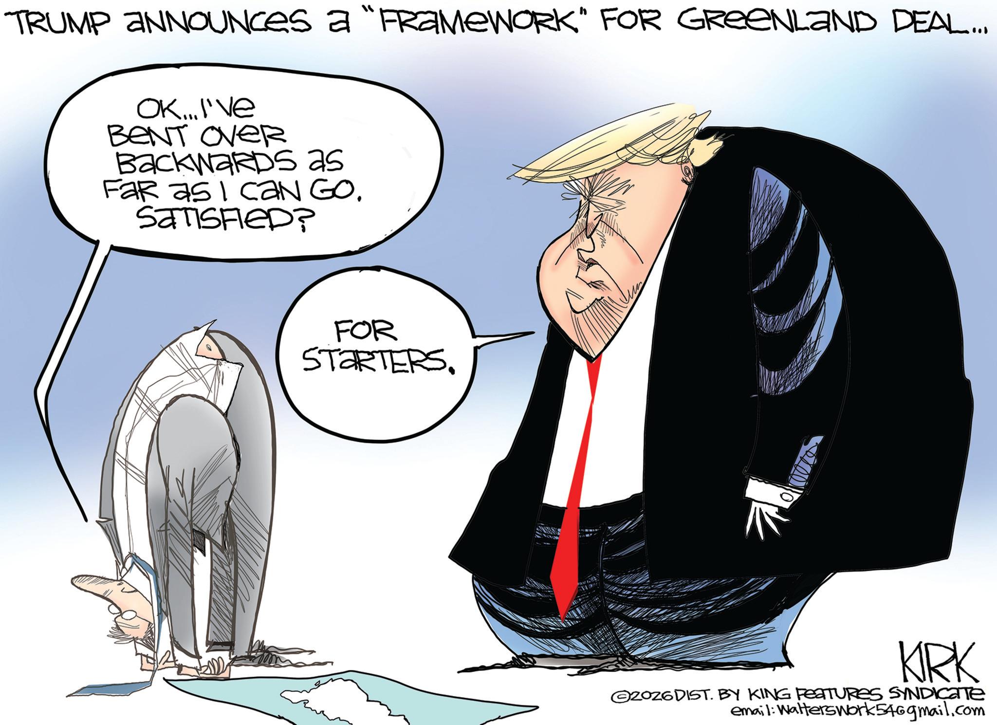 Animated cartoon OCR: TRUMP ANNOUNCES a "FRAMEWORK" FOR GREENLAND DEAL... OK...I've BENT OVER BackwaRDS as Far as I caN GO. SATISFIED? FOR STARTERS. KIRK 2026DIST. BY KING FEATURES SYNDICATE email: WaltersWork546gmail.com TRUMP ANNOUNCES a " FRAMEWORK " FOR GREENLAND DEAL ... OK ... I've BENT OVER BackwaRDS as Far as I caN GO . SATISFIED ? FOR STARTERS . KIRK 2026DIST . BY KING FEATURES SYNDICATE email : WaltersWork546gmail.com