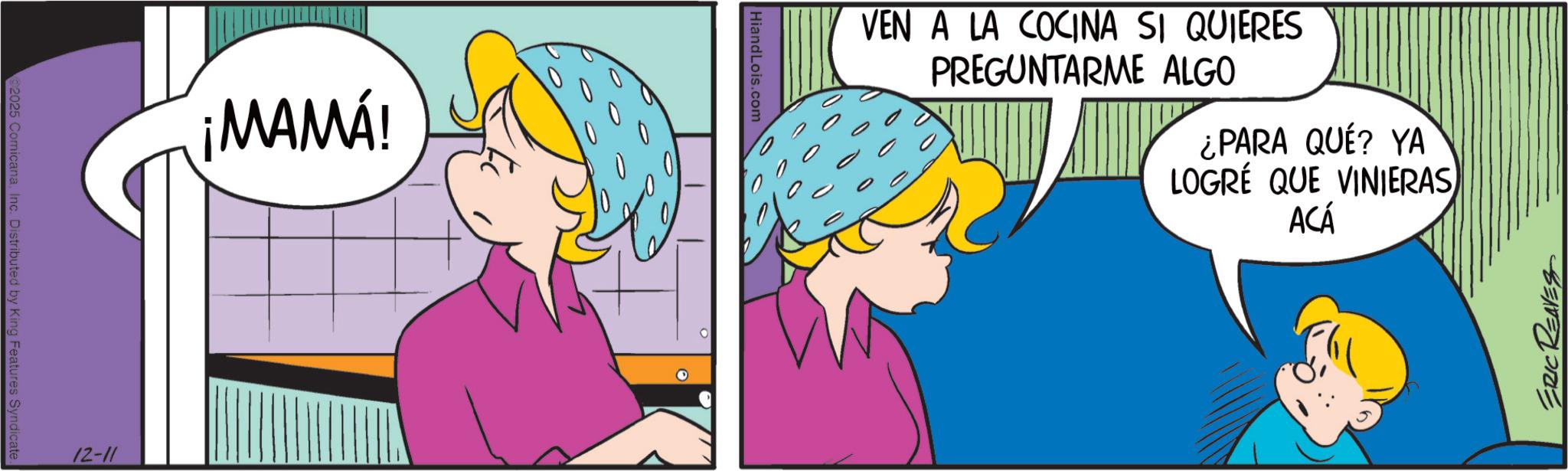 Happiness OCR: 2025 ComicanaInc. Distributed by King Features Syndicate. ¡MAMA! 12-11 HiandLois.com VEN A LA COCINA SI QUIERES PREGUNTARME ALGO ¿PARA QUÉ? YA LOGRÉ QUE VINIERAS ACÁ ERIC REAVES 2025 ComicanaInc. Distributed by King Features Syndicate . ¡ MAMA ! 12-11 HiandLois.com VEN A LA COCINA SI QUIERES PREGUNTARME ALGO ¿ PARA QUÉ ? YA LOGRÉ QUE VINIERAS ACÁ ERIC REAVES