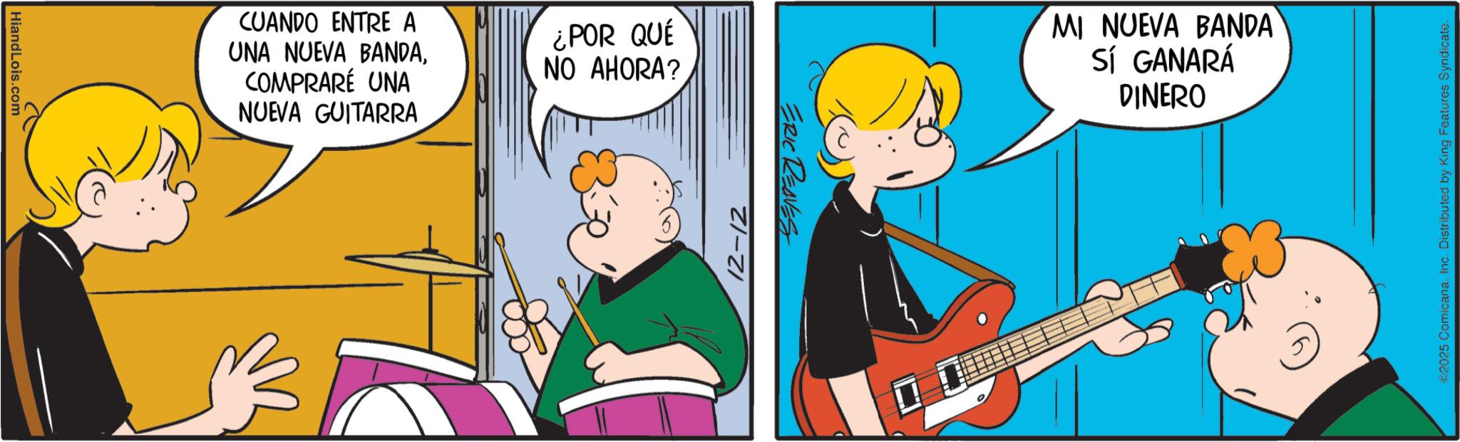 Comic book OCR: HiandLois.com CUANDO ENTRE A UNA NUEVA BANDACOMPRARÉ UNA NUEVA GUITARRA ¿POR QUÉ NO AHORA? 12-12 ERIC REAVES MI NUEVA BANDA SÍ GANARÁ DINERO ©2025 ComicanaInc. Distributed by King Features Syndicate. HiandLois.com CUANDO ENTRE A UNA NUEVA BANDACOMPRARÉ UNA NUEVA GUITARRA ¿ POR QUÉ NO AHORA ? 12-12 ERIC REAVES MI NUEVA BANDA SÍ GANARÁ DINERO © 2025 ComicanaInc. Distributed by King Features Syndicate .