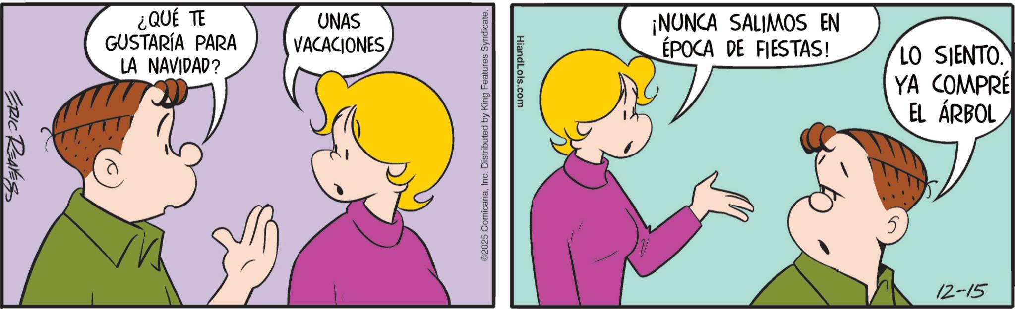 Sharing OCR: ERIC REAVESS ¿QUÉ TE GUSTARÍA PARA LA NAVIDAD? UNAS VACACIONES HiandLois.com ©2025 ComicanaInc. Distributed by King Features Syndicate. ¡NUNCA SALIMOS EN ÉPOCA DE FIESTAS! LO SIENTO YA COMPRÉ EL ÁRBOL 5 12-15 ERIC REAVESS ¿ QUÉ TE GUSTARÍA PARA LA NAVIDAD ? UNAS VACACIONES HiandLois.com © 2025 ComicanaInc. Distributed by King Features Syndicate . ¡ NUNCA SALIMOS EN ÉPOCA DE FIESTAS ! LO SIENTO YA COMPRÉ EL ÁRBOL 5 12-15