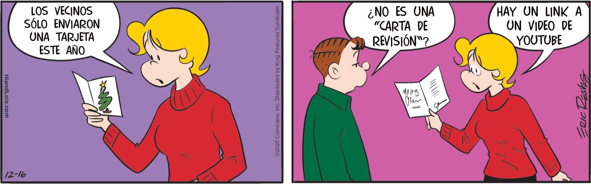 Pleased OCR: HiandLois.com 12-16 LOS VECINOS SÓLO ENVIARON UNA TARJETA ESTE AÑO ©2025 ComicanaInc. Distributed by King Features Syndicate. ¿NO ES UNA "CARTA DE REVISIÓN"? HAY UN LINK A UN VIDEO DE YOUTUBE ???? Ou ERIC REAVES HiandLois.com 12-16 LOS VECINOS SÓLO ENVIARON UNA TARJETA ESTE AÑO © 2025 ComicanaInc. Distributed by King Features Syndicate . ¿ NO ES UNA " CARTA DE REVISIÓN " ? HAY UN LINK A UN VIDEO DE YOUTUBE ???? Ou ERIC REAVES