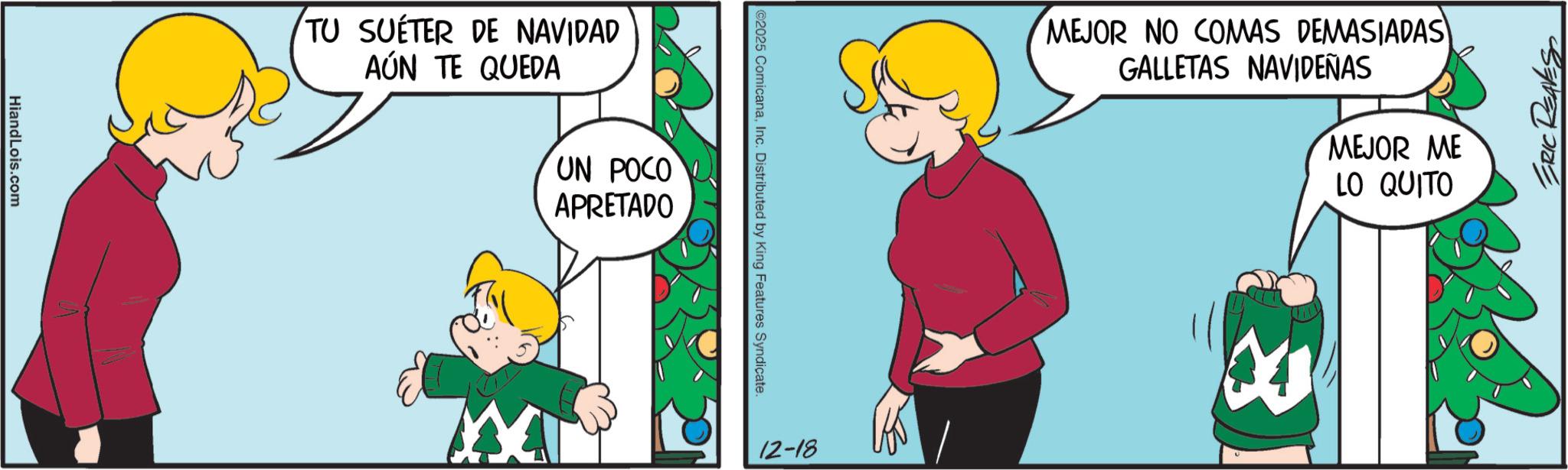 Happiness OCR: HiandLois.com TU SUÉTER DE NAVIDAD AÚN TE QUEDA XX UN POCO APRETADO ©2025 ComicanaInc. Distributed by King Features Syndicate. 12-18 MEJOR NO COMAS DEMASIADAS GALLETAS NAVIDEÑAS 18 MEJOR ME LO QUITO ERIC RE HiandLois.com TU SUÉTER DE NAVIDAD AÚN TE QUEDA XX UN POCO APRETADO © 2025 ComicanaInc. Distributed by King Features Syndicate . 12-18 MEJOR NO COMAS DEMASIADAS GALLETAS NAVIDEÑAS 18 MEJOR ME LO QUITO ERIC RE