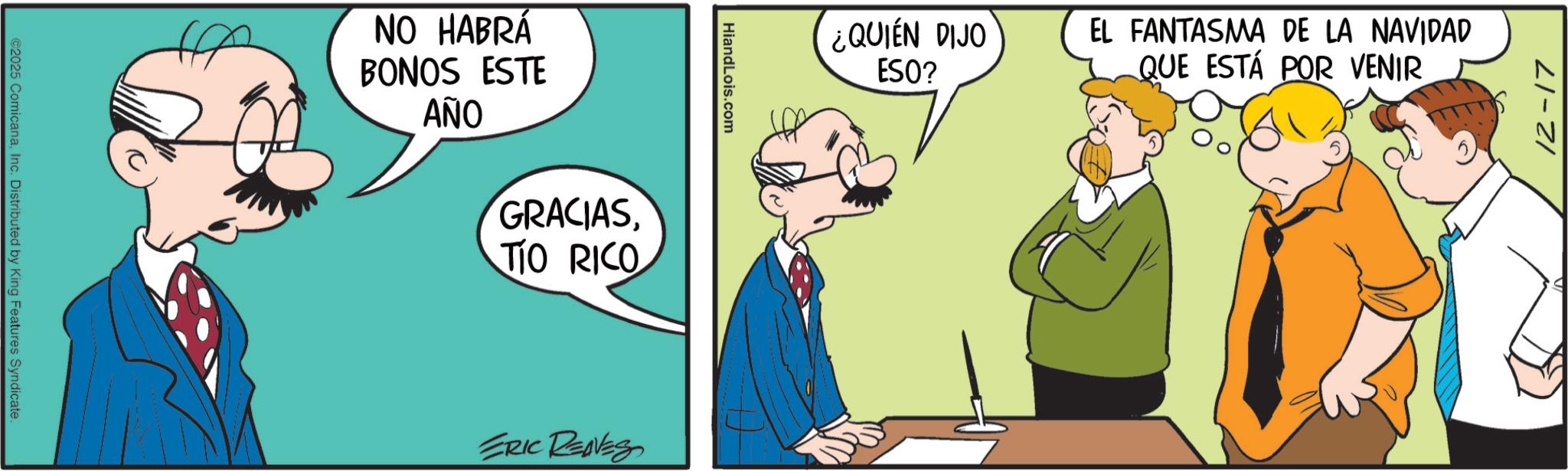 Comic book OCR: ©2025 ComicanaInc. Distributed by King Features Syndicate. NO HABRÁ BONOS ESTE ??? GRACIASTIO RICO HiandLois.com ERIC REAVES ¿QUIÉN DIJO ESO? EL FANTASMA DE LA NAVIDAD QUE ESTÁ POR VENIR 12-17 © 2025 ComicanaInc. Distributed by King Features Syndicate . NO HABRÁ BONOS ESTE ??? GRACIASTIO RICO HiandLois.com ERIC REAVES ¿ QUIÉN DIJO ESO ? EL FANTASMA DE LA NAVIDAD QUE ESTÁ POR VENIR 12-17