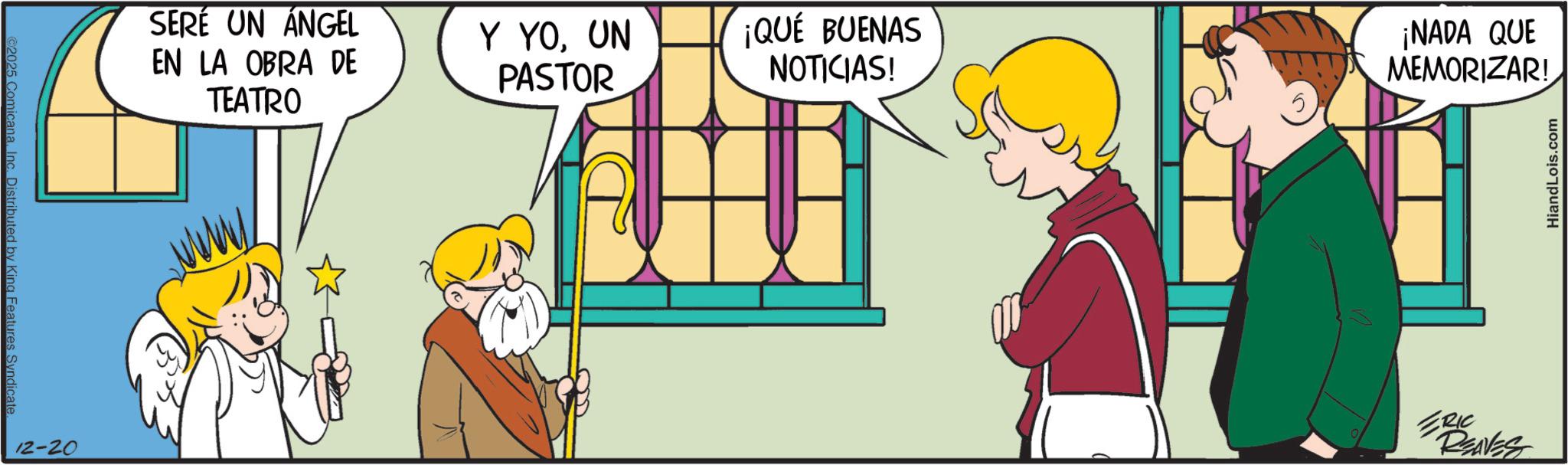 Graphics OCR: ©2025 Comicana. Inc. Distributed by King Features Syndicate 12-20 SERE UN ANGEL EN LA OBRA DE TEATRO Y YOUN PASTOR ¡QUÉ BUENAS NOTICIAS! ¡NADA QUE MEMORIZAR! ERIC REAVES HiandLois.com © 2025 Comicana . Inc. Distributed by King Features Syndicate 12-20 SERE UN ANGEL EN LA OBRA DE TEATRO Y YOUN PASTOR ¡ QUÉ BUENAS NOTICIAS ! ¡ NADA QUE MEMORIZAR ! ERIC REAVES HiandLois.com