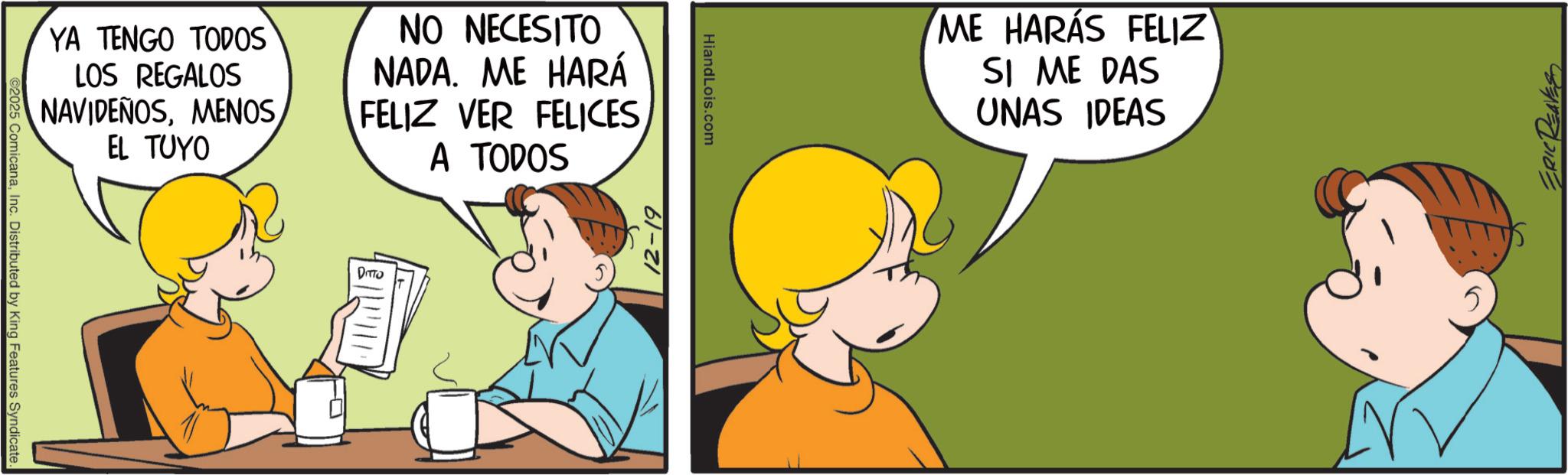 Sharing OCR: ©2025 ComicanaInc. Distributed by King Features Syndicate. YA TENGO TODOS LOS REGALOS NAVIDEÑOSMENOS EL TUYO NO NECESITO NADA. ME HARÁ FELIZ VER FELICES A TODOS DITTO 12-19 HiandLois.com ME HARÁS FELIZ SI ME DAS UNAS IDEAS ERIC REAVES © 2025 ComicanaInc. Distributed by King Features Syndicate . YA TENGO TODOS LOS REGALOS NAVIDEÑOSMENOS EL TUYO NO NECESITO NADA . ME HARÁ FELIZ VER FELICES A TODOS DITTO 12-19 HiandLois.com ME HARÁS FELIZ SI ME DAS UNAS IDEAS ERIC REAVES