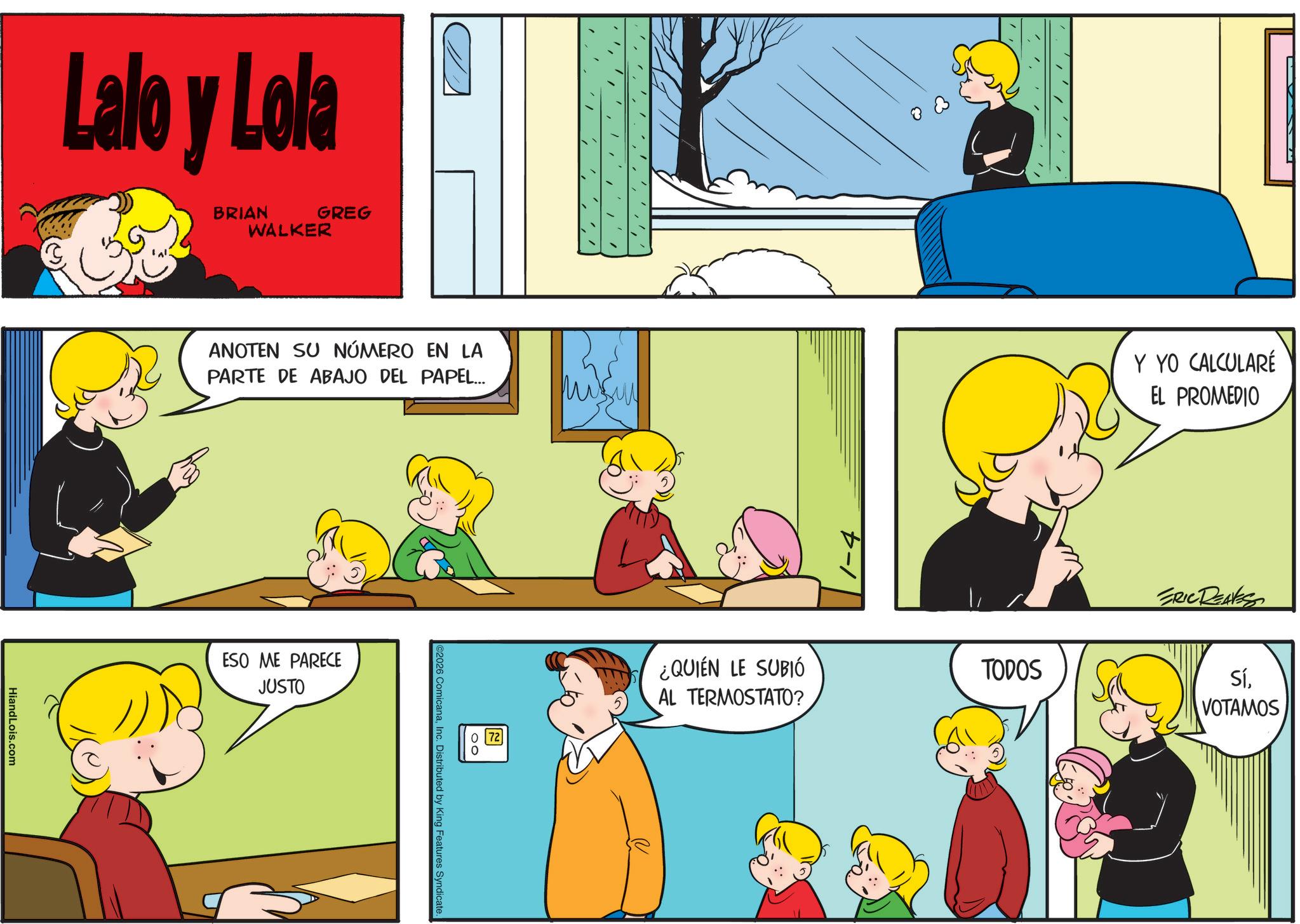 Sharing OCR: Lalo y Lola BRIAN WALKER GREG HiandLois.com ANOTEN SU NÚMERO EN LA PARTE DE ABAJO DEL PAPEL... ESO ME PARECE JUSTO ©2026 ComicanaInc. Distributed by King Features Syndicate. 072 0 ¿QUIÉN LE SUBIÓ AL TERMOSTATO? TODOS Y YO CALCULARÉ EL PROMEDIO ERIC REAVESS SíVOTAMOS Lalo y Lola BRIAN WALKER GREG HiandLois.com ANOTEN SU NÚMERO EN LA PARTE DE ABAJO DEL PAPEL ... ESO ME PARECE JUSTO © 2026 ComicanaInc. Distributed by King Features Syndicate . 072 0 ¿ QUIÉN LE SUBIÓ AL TERMOSTATO ? TODOS Y YO CALCULARÉ EL PROMEDIO ERIC REAVESS Sí