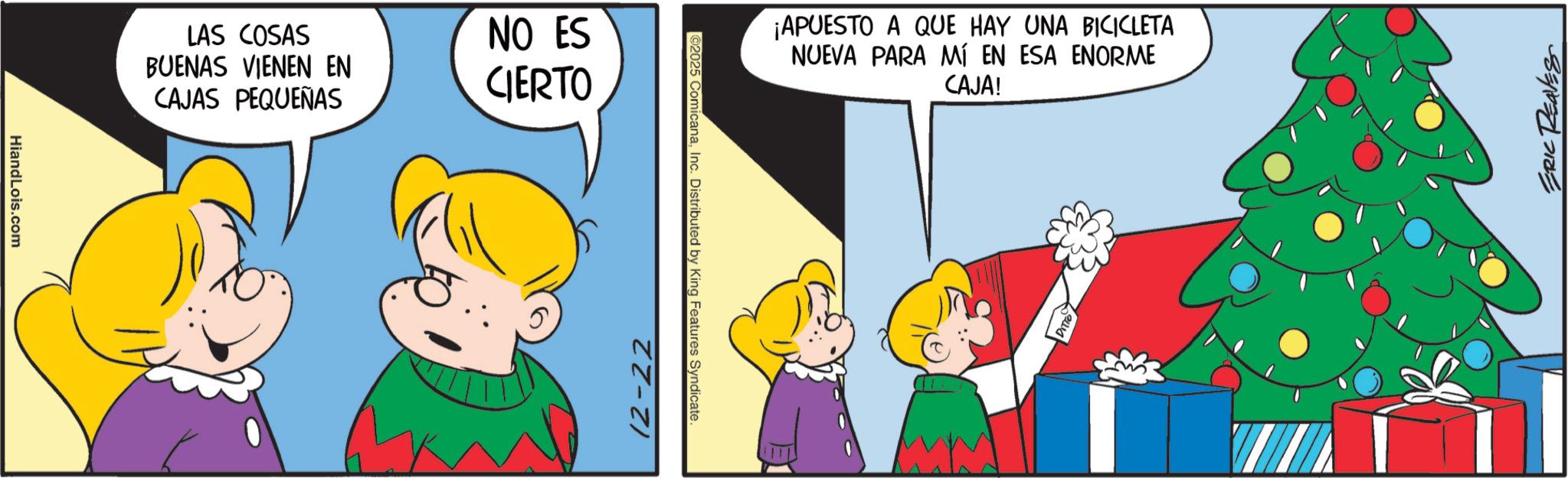 Pleased OCR: LAS COSAS BUENAS VIENEN EN CAJAS PEQUEÑAS NO ES CIERTO HiandLois.com ¡APUESTO A QUE HAY UNA BICICLETA NUEVA PARA MÍ EN ESA ENORME CAJA! ©2025 ComicanaInc. Distributed by King Features Syndicate 12-22 87 LAS COSAS BUENAS VIENEN EN CAJAS PEQUEÑAS NO ES CIERTO HiandLois.com ¡ APUESTO A QUE HAY UNA BICICLETA NUEVA PARA MÍ EN ESA ENORME CAJA ! © 2025 ComicanaInc. Distributed by King Features Syndicate 12-22 87
