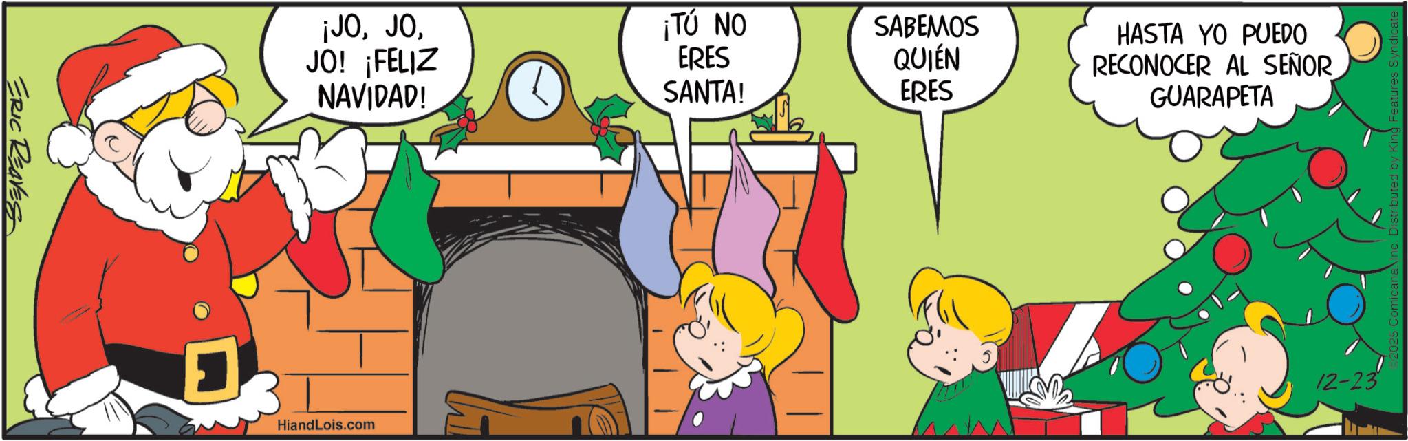 Clip art OCR: ERIC REAVES ¡JOJO! ¡FELIZ NAVIDAD! ¡TÚ NO ERES SABEMOS HASTA YO PUEDO SANTA! QUIÉN ERES RECONOCER AL SEÑOR GUARAPETA HiandLois.com 12-23 Distributed by King Features Syndicat ERIC REAVES ¡ JOJO ! ¡ FELIZ NAVIDAD ! ¡ TÚ NO ERES SABEMOS HASTA YO PUEDO SANTA ! QUIÉN ERES RECONOCER AL SEÑOR GUARAPETA HiandLois.com 12-23 Distributed by King Features Syndicat