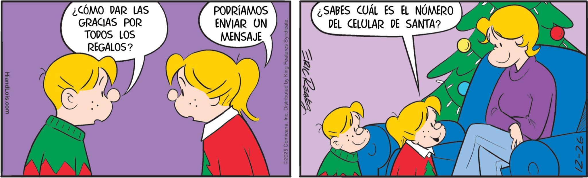 Graphics OCR: HiandLois.com ¿CÓMO DAR LAS GRACIAS POR TODOS LOS REGALOS? PODRÍAMOS ENVIAR UN MENSAJE ©2025 ComicanaInc. Distributed by King Features Syndicate. ERIC RENES ¿SABES CUÁL ES EL NÚMERO DEL CELULAR DE SANTA? 12-26 HiandLois.com ¿ CÓMO DAR LAS GRACIAS POR TODOS LOS REGALOS ? PODRÍAMOS ENVIAR UN MENSAJE © 2025 ComicanaInc. Distributed by King Features Syndicate . ERIC RENES ¿ SABES CUÁL ES EL NÚMERO DEL CELULAR DE SANTA ? 12-26