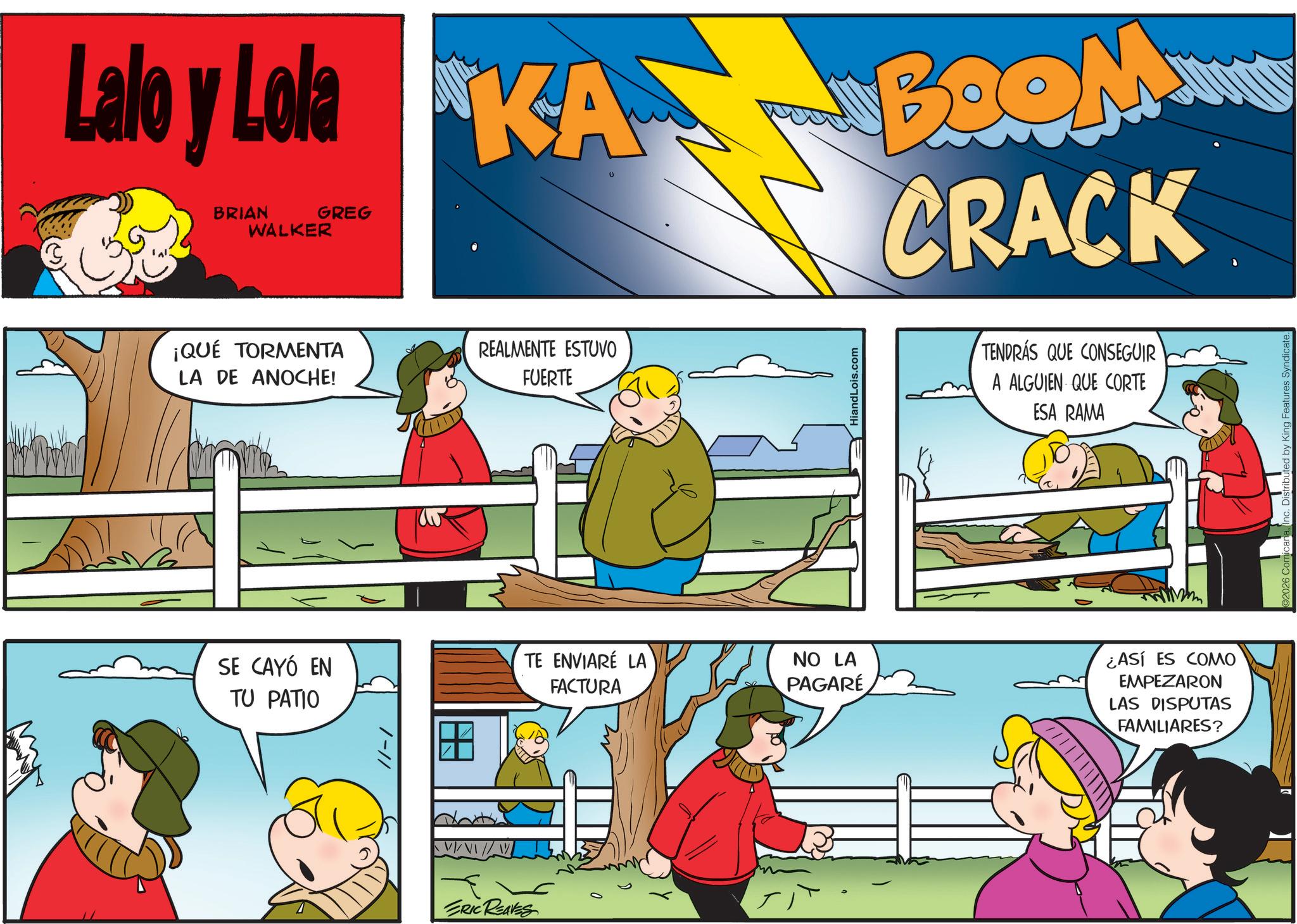 Pleased OCR: Lalo y Lola KABOOM BRIAN WALKER GREG 0 CRACK ¡QUÉ TORMENTA LA DE ANOCHE! REALMENTE ESTUVO FUERTE SE CAYÓ EN TU PATIO /-// TE ENVIARÉ LA FACTURA ERIC REAVES 2 HiandLois.com TENDRÁS QUE CONSEGUIR A ALGUIEN QUE CORTE ESA RAMA NO LA PAGARE ¿ASÍ ES COMO EMPEZARON LAS DISPUTAS FAMILIARES? Lalo y Lola KABOOM BRIAN WALKER GREG 0 CRACK ¡ QUÉ TORMENTA LA DE ANOCHE ! REALMENTE ESTUVO FUERTE SE CAYÓ EN TU PATIO / - // TE ENVIARÉ LA FACTURA ERIC REAVES 2 HiandLois.com TENDRÁS QUE CONSEGUIR A ALGUIEN QUE CORTE ESA RAMA NO LA PAGARE ¿ ASÍ ES COMO EMPEZARON LAS DISPUTAS FAMILIARES ?
