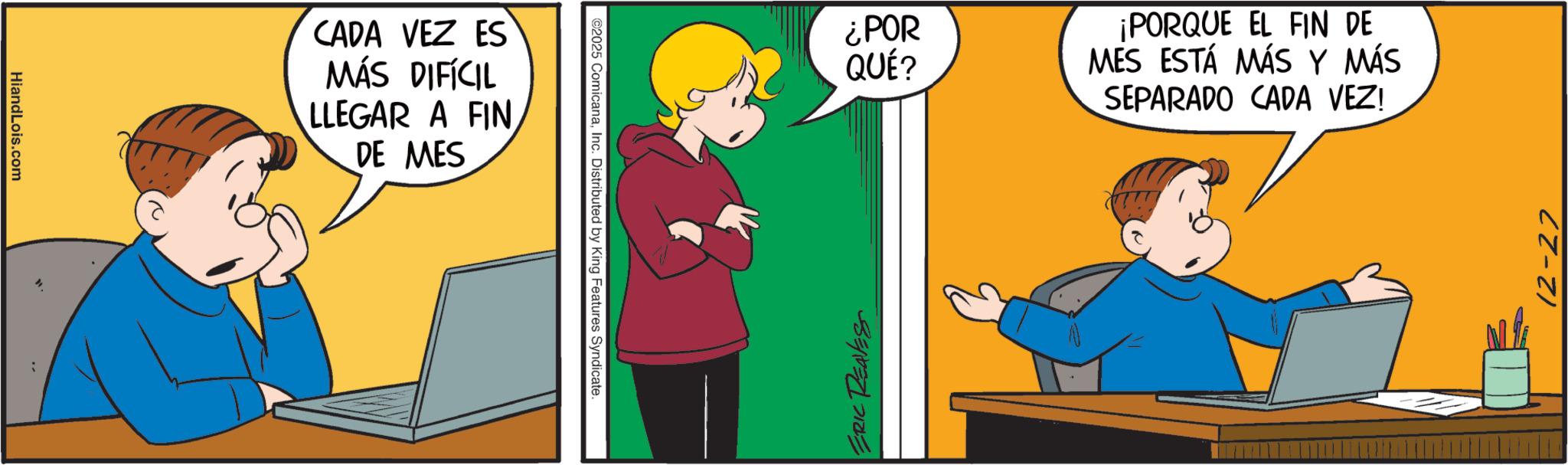 Pleased OCR: HiandLois.com i CADA VEZ ES MÁS DIFÍCIL LLEGAR A FIN DE MES ©2025 ComicanaInc. Distributed by King Features Syndicate. ¿POR QUÉ? ¡PORQUE EL FIN DE MES ESTÁ MÁS Y MÁS SEPARADO CADA VEZ! ERIC REAVES 12-27 HiandLois.com i CADA VEZ ES MÁS DIFÍCIL LLEGAR A FIN DE MES © 2025 ComicanaInc. Distributed by King Features Syndicate . ¿ POR QUÉ ? ¡ PORQUE EL FIN DE MES ESTÁ MÁS Y MÁS SEPARADO CADA VEZ ! ERIC REAVES 12-27