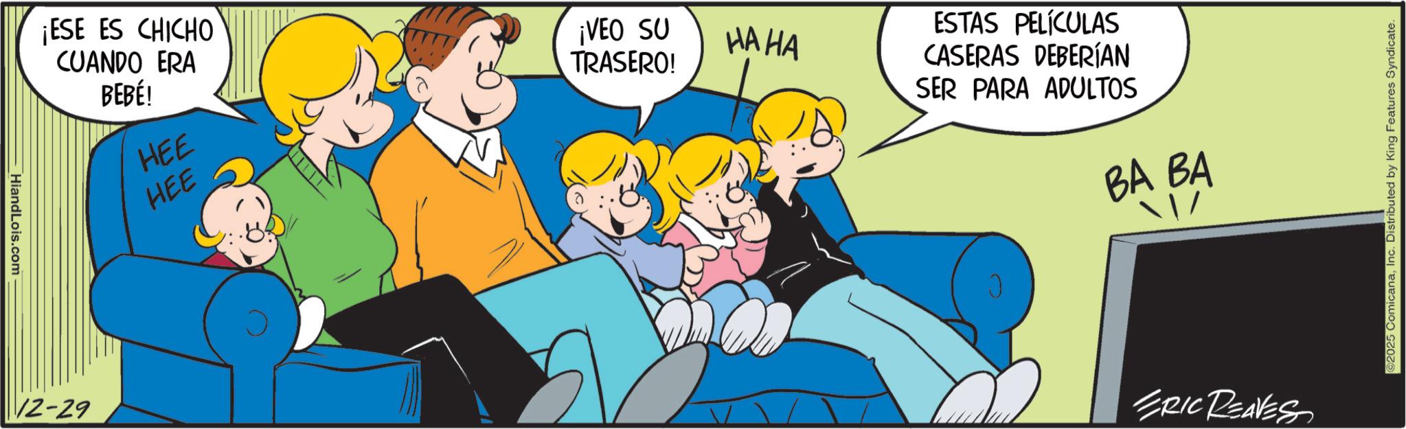 Animated cartoon OCR: HiandLois.com ¡ESE ES CHICHO CUANDO ERA BEBÉ! HEE HEE 12-29 ¡VEO SU TRASERO! HA HA ESTAS PELÍCULAS CASERAS DEBERÍAN SER PARA ADULTOS BA BA ERIC REAVES ©2025 ComicanaInc. Distributed by King Features Syndicate. HiandLois.com ¡ ESE ES CHICHO CUANDO ERA BEBÉ ! HEE HEE 12-29 ¡ VEO SU TRASERO ! HA HA ESTAS PELÍCULAS CASERAS DEBERÍAN SER PARA ADULTOS BA BA ERIC REAVES © 2025 ComicanaInc. Distributed by King Features Syndicate .