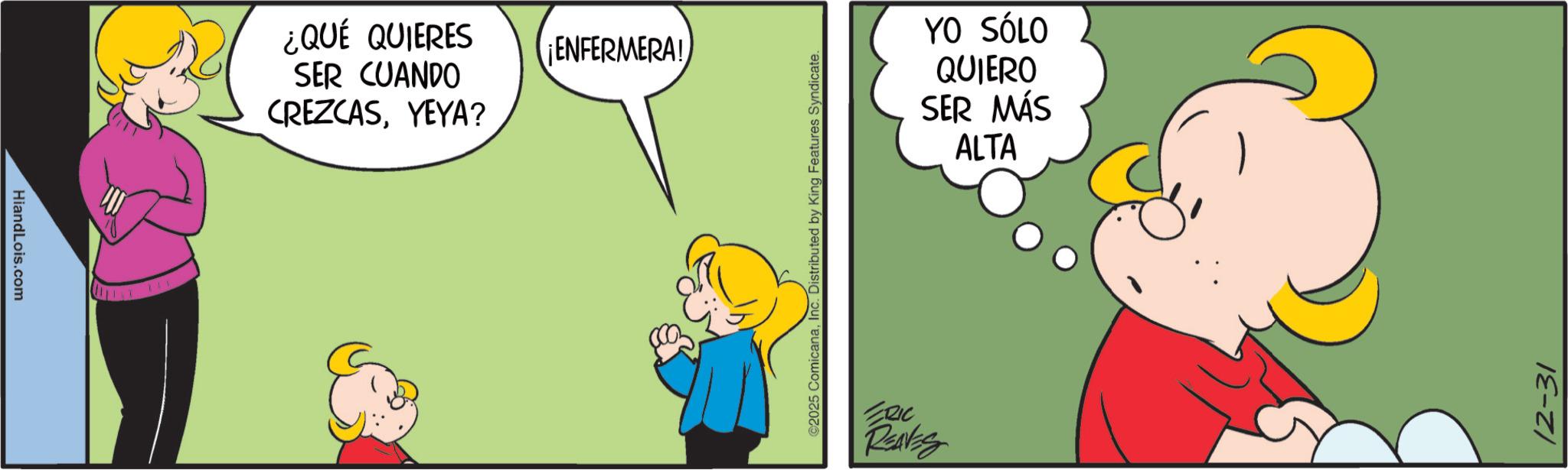 Pleased OCR: HiandLois.com 745 ¿QUÉ QUIERES SER CUANDO CREZCASYEYA? ¡ENFERMERA! ©2025 ComicanaInc. Distributed by King Features Syndicate. ERIC REAVES YO SÓLO QUIERO SER MÁS ALTA 12-31 HiandLois.com 745 ¿ QUÉ QUIERES SER CUANDO CREZCASYEYA ? ¡ ENFERMERA ! © 2025 ComicanaInc. Distributed by King Features Syndicate . ERIC REAVES YO SÓLO QUIERO SER MÁS ALTA 12-31