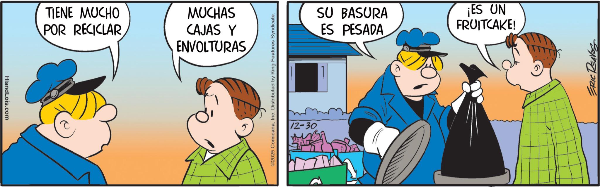 Pleased OCR: HiandLois.com TIENE MUCHO POR RECICLAR MUCHAS CAJAS Y ENVOLTURAS ©2025 ComicanaInc. Distributed by King Features Syndicate. 12-30 SU BASURA ES PESADA ¡ES UN FRUITCAKE! ERIC HiandLois.com TIENE MUCHO POR RECICLAR MUCHAS CAJAS Y ENVOLTURAS © 2025 ComicanaInc. Distributed by King Features Syndicate . 12-30 SU BASURA ES PESADA ¡ ES UN FRUITCAKE ! ERIC