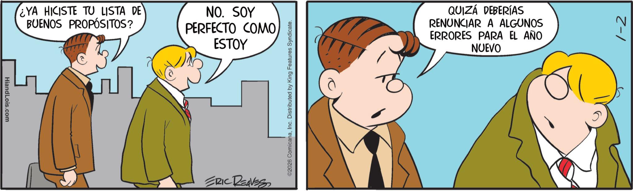 Animated cartoon OCR: HiandLois.com ¿YA HICISTE TU LISTA DE BUENOS PROPÓSITOS? NO. SOY PERFECTO COMO ESTOY ERIC REAVES ©2026 ComicanaInc. Distributed by King Features Syndicate. QUIZÁ DEBERÍAS RENUNCIAR A ALGUNOS ERRORES PARA EL AÑO NUEVO 1-2 HiandLois.com ¿ YA HICISTE TU LISTA DE BUENOS PROPÓSITOS ? NO . SOY PERFECTO COMO ESTOY ERIC REAVES © 2026 ComicanaInc. Distributed by King Features Syndicate . QUIZÁ DEBERÍAS RENUNCIAR A ALGUNOS ERRORES PARA EL AÑO NUEVO 1-2