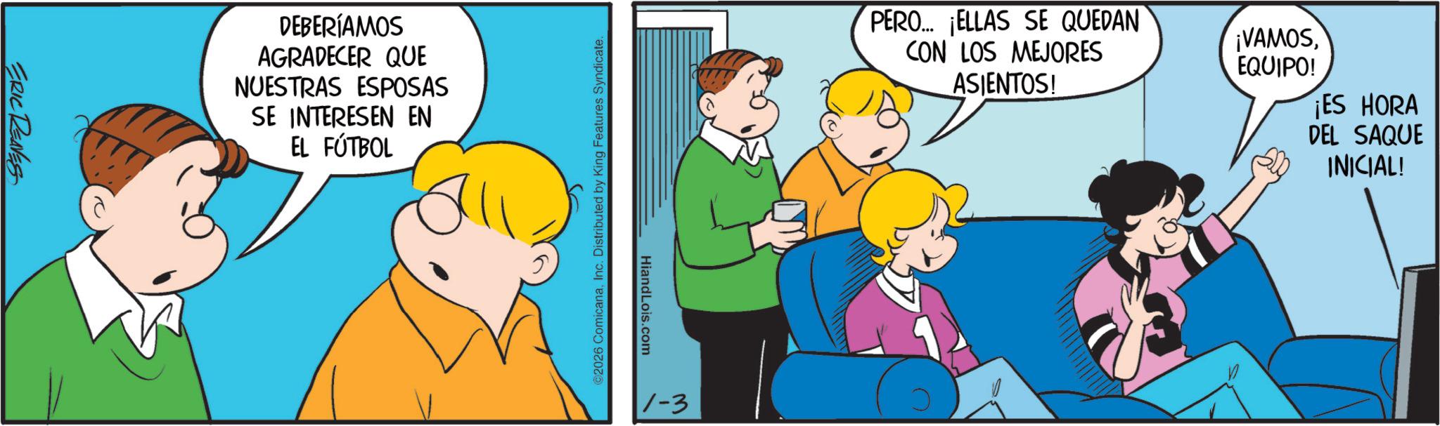 Animated cartoon OCR: ERIC RENES DEBERÍAMOS AGRADECER QUE NUESTRAS ESPOSAS SE INTERESEN EN EL FÚTBOL ©2026 ComicanaInc. Distributed by King Features Syndicate. HiandLois.com 1-3 PERO... ¡ELLAS SE QUEDAN CON LOS MEJORES ¡VAMOS EQUIPO! ASIENTOS! ¡ES HORA DEL SAQUE INICIAL! ERIC RENES DEBERÍAMOS AGRADECER QUE NUESTRAS ESPOSAS SE INTERESEN EN EL FÚTBOL © 2026 ComicanaInc. Distributed by King Features Syndicate . HiandLois.com 1-3 PERO ... ¡ ELLAS SE QUEDAN CON LOS MEJORES ¡ VAMOS EQUIPO ! ASIENTOS ! ¡ ES HORA DEL SAQUE INICIAL !