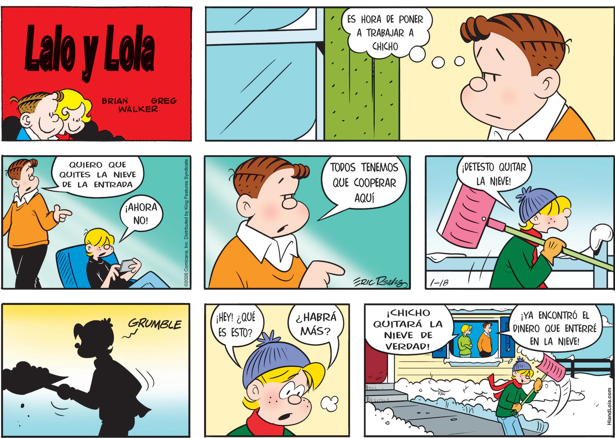 Fictional character OCR: Lalo y Lola BRIAN WALKER GREG QUIERO QUE QUITES LA NIEVE DE LA ENTRADA ¡AHORA NO! GRUMBLE ©2026 ComicanaInc. Distributed by King Features Syndicate. ES HORA DE PONER A TRABAJAR A CHICHO TODOS TENEMOS QUE COOPERAR AQUÍ ERIC REAVES 1-18 ¡HEY! ¿QUÉ ES ESTO? ¿HABRÁ MÁS? ¡CHICHO QUITARÁ LA NIEVE DE VERDAD! ¡DETESTO QUITAR LA NIEVE! ¡YA ENCONTRÓ EL DINERO QUE ENTERRE EN LA NIEVE! HiandLois.com Lalo y Lola BRIAN WALKER GREG QUIERO QUE QUITES LA NIEVE DE LA ENTRADA ¡ AHORA NO ! GRUMBLE © 2026 ComicanaInc. Distributed by King Features Syndicate . ES HORA DE PONER A TRABAJAR A CHICHO TODOS TENEMOS QUE COOPERAR AQUÍ ERIC REAVES 1-18 ¡ HEY ! ¿ QUÉ ES ESTO ? ¿ HABRÁ MÁS ? ¡ CHICHO QUITARÁ LA NIEVE DE VERDAD ! ¡ DETESTO QUITAR LA NIEVE ! ¡ YA ENCONTRÓ EL DINERO QUE ENTERRE EN LA NIEVE ! HiandLois.com