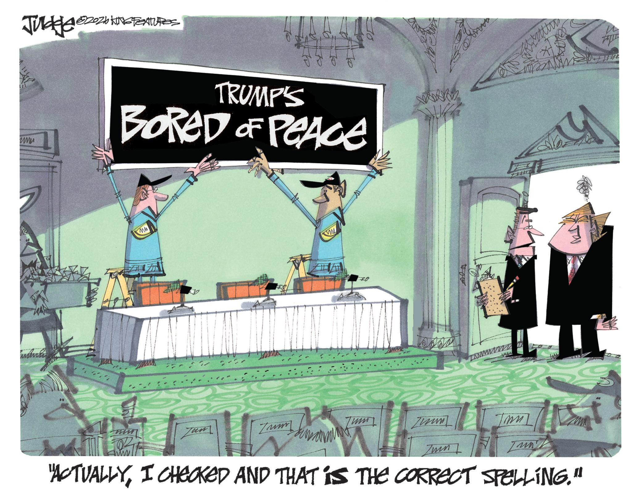 Photo caption OCR: JUL 2026 KINGTEATURES www TRUMP'S F F F F BORED OF PEACE W Zum Tum Zun Ja "ACTUALLYI CHECKED AND THAT IS THE CORRECT SPELLING." JUL 2026 KINGTEATURES www TRUMP'S F F F F BORED OF PEACE W Zum Tum Zun Ja " ACTUALLYI CHECKED AND THAT IS THE CORRECT SPELLING . "
