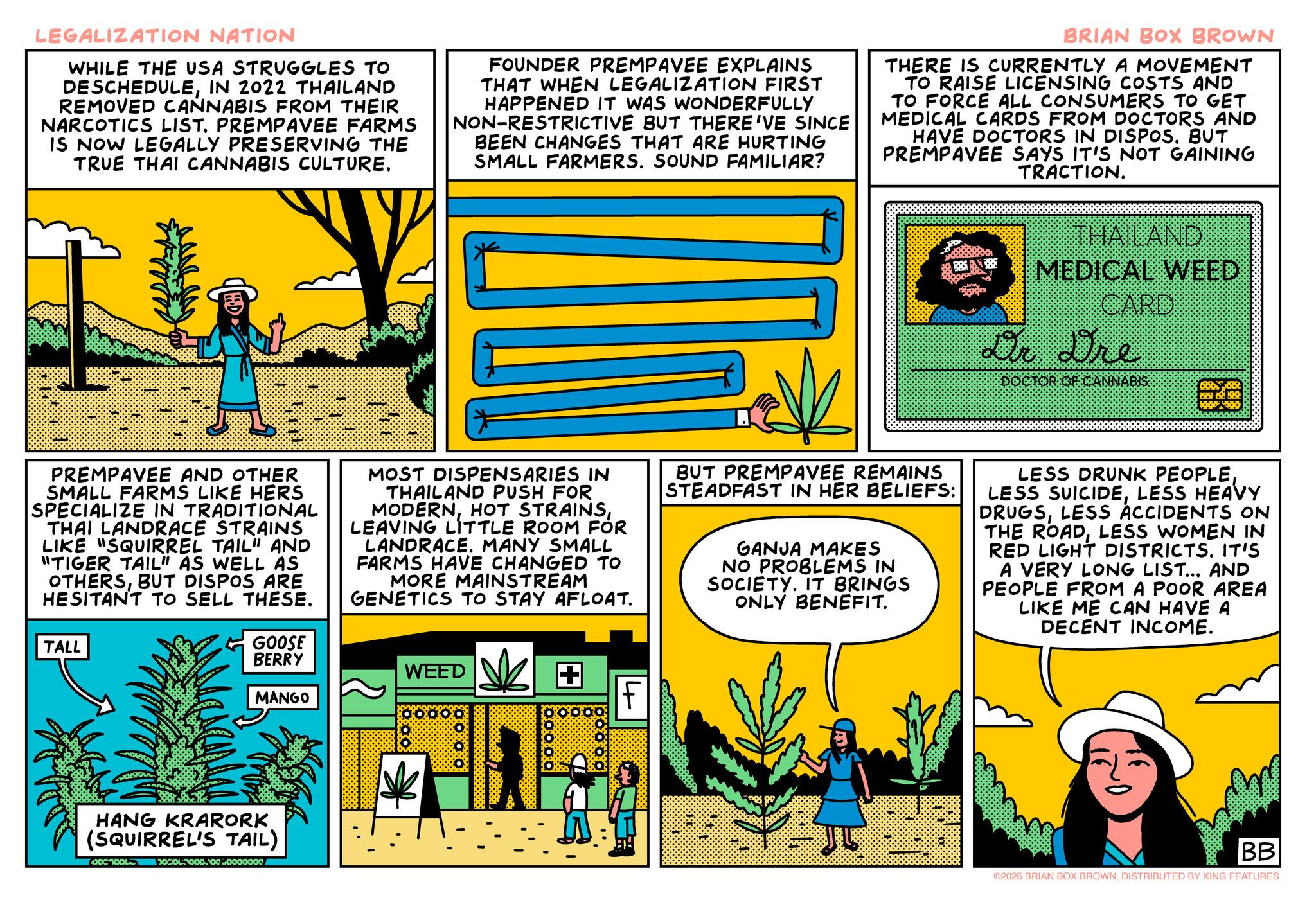 Animated cartoon OCR: LEGALIZATION NATION WHILE THE USA STRUGGLES TO DESCHEDULEIN 2022 THAILAND REMOVED CANNABIS FROM THEIR NARCOTICS LIST. PREMPAVEE FARMS IS NOW LEGALLY PRESERVING THE TRUE THAI CANNABIS CULTURE. FOUNDER PREMPAVEE EXPLAINS THAT WHEN LEGALIZATION FIRST HAPPENED IT WAS WONDERFULLY NON-RESTRICTIVE BUT THERE'VE SINCE BEEN CHANGES THAT ARE HURTING SMALL FARMERS. SOUND FAMILIAR? BRIAN BOX BROWN THERE IS CURRENTLY A MOVEMENT TO RAISE LICENSING COSTS AND TO FORCE ALL CONSUMERS TO GET MEDICAL CARDS FROM DOCTORS AND HAVE DOCTORS IN DISPOS. BUT PREMPAVEE SAYS IT'S NOT GAINING TRACTION. THAILAND MEDICAL WEED CARD Dr. Dre ANNABIS 81 PREMPAVEE AND OTHER SMALL FARMS LIKE HERS SPECIALIZE IN TRADITIONAL THAI LANDRACE STRAINS LIKE "SQUIRREL TAIL" AND "TIGER TAIL" AS WELL AS OTHERSBUT DISPOS ARE HESITANT TO SELL THESE. MOST DISPENSARIES IN THAILAND PUSH FOR MODERNLEAVING LITTLE ROOM FÓR LANDRACE. MANY SMALL FARMS HAVE CHANGED TO MORE MAINSTREAM GENETICS TO STAY AFLOAT. BUT PREMPAVEE REMAINS STEADFAST IN HER BELIEFS: GANJA MAKES NO PROBLEMS IN SOCIETY. IT BRINGS ONLY BENEFIT. LESS DRUNK PEOPLELESS HEAVY DRUGSLESS ACCIDENTS ON THE ROADLESS WOMEN IN RED LIGHT DISTRICTS. IT'S A VERY LONG LIST... AND PEOPLE FROM A POOR AREA LIKE ME CAN HAVE A DECENT INCOME. TALL GOOSE BERRY WEED + MANGO F HANG KRARORK (SQUIRREL'S TAIL) 00000 00000 BB ©2026 BRIAN BOX BROWNDISTRIBUTED BY KING FEATURES LEGALIZATION NATION WHILE THE USA STRUGGLES TO DESCHEDULEIN 2022 THAILAND REMOVED CANNABIS FROM THEIR NARCOTICS LIST . PREMPAVEE FARMS IS NOW LEGALLY PRESERVING THE TRUE THAI CANNABIS CULTURE . FOUNDER PREMPAVEE EXPLAINS THAT WHEN LEGALIZATION FIRST HAPPENED IT WAS WONDERFULLY NON - RESTRICTIVE BUT THERE'VE SINCE BEEN CHANGES THAT ARE HURTING SMALL FARMERS . SOUND FAMILIAR ? BRIAN BOX BROWN THERE IS CURRENTLY A MOVEMENT TO RAISE LICENSING COSTS AND TO FORCE ALL CONSUMERS TO GET MEDICAL CARDS FROM DOCTORS AND HAVE DOCTORS IN DISPOS . BUT PREMPAVEE SAYS IT'S NOT GAINING TRACTION . THAILAND MEDICAL WEED CARD Dr. Dre ANNABIS 81 PREMPAVEE AND OTHER SMALL FARMS LIKE HERS SPECIALIZE IN TRADITIONAL THAI LANDRACE STRAINS LIKE " SQUIRREL TAIL " AND " TIGER TAIL " AS WELL AS OTHERSBUT DISPOS ARE HESITANT TO SELL THESE . MOST DISPENSARIES IN THAILAND PUSH FOR MODERNHOT STRAINSLEAVING LITTLE ROOM FÓR LANDRACE . MANY SMALL FARMS HAVE CHANGED TO MORE MAINSTREAM GENETICS TO STAY AFLOAT . BUT PREMPAVEE REMAINS STEADFAST IN HER BELIEFS : GANJA MAKES NO PROBLEMS IN SOCIETY . IT BRINGS ONLY BENEFIT . LESS DRUNK PEOPLELESS SUICIDELESS HEAVY DRUGSLESS ACCIDENTS ON THE ROADLESS WOMEN IN RED LIGHT DISTRICTS . IT'S A VERY LONG LIST ... AND PEOPLE FROM A POOR AREA LIKE ME CAN HAVE A DECENT INCOME . TALL GOOSE BERRY WEED + MANGO F HANG KRARORK ( SQUIRREL'S TAIL ) 00000 00000 BB © 2026 BRIAN BOX BROWNDISTRIBUTED BY KING FEATURES