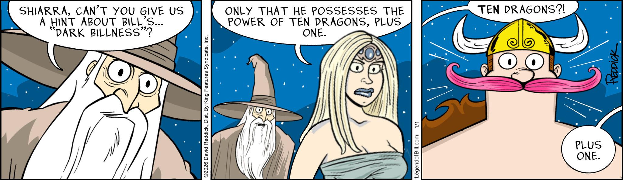 Comics OCR: SHIARRACAN'T YOU GIVE US A HINT ABOUT BILL'S... "DARK BILLNESS"? ©2026 David ReddickInc. ONLY THAT HE POSSESSES THE POWER OF TEN DRAGONSPLUS ONE. LegendofBill.com 1/1 TEN DRAGONS?! PLUS ONE. DDICK SHIARRACAN'T YOU GIVE US A HINT ABOUT BILL'S ... " DARK BILLNESS " ? © 2026 David ReddickDist . By King Features SyndicateInc. ONLY THAT HE POSSESSES THE POWER OF TEN DRAGONSPLUS ONE . LegendofBill.com 1/1 TEN DRAGONS ?! PLUS ONE . DDICK
