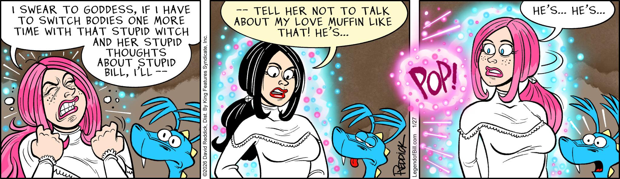 Fictional character OCR: I SWEAR TO GODDESSIF I HAVE TO SWITCH BODIES ONE MORE TIME WITH THAT STUPID WITCH AND HER STUPID THOUGHTS ABOUT STUPID BILLI'LL - were ©2026 David ReddickInc. TELL HER NOT TO TALK ABOUT MY LOVE MUFFIN LIKE THAT! HE'S... REDDICK LegendofBill.com 1/27 POP! HE'S... HE'S... I SWEAR TO GODDESSIF I HAVE TO SWITCH BODIES ONE MORE TIME WITH THAT STUPID WITCH AND HER STUPID THOUGHTS ABOUT STUPID BILLI'LL - were © 2026 David ReddickDist . By King Features SyndicateInc. TELL HER NOT TO TALK ABOUT MY LOVE MUFFIN LIKE THAT ! HE'S ... REDDICK LegendofBill.com 1/27 POP ! HE'S ... HE'S ...