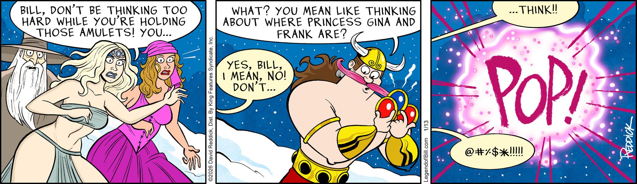 Graphics OCR: BILLDON'T BE THINKING TOO HARD WHILE YOU'RE HOLDING THOSE AMULETS! YOU... ©2026 David ReddickInc. WHAT? YOU MEAN LIKE THINKING ABOUT WHERE PRINCESS GINA AND FRANK ARE? YESNO! DON'T... ... THINK!! LegendofBill.com 1/13 POP! @#%$*!!!!! • REDDICK BILLDON'T BE THINKING TOO HARD WHILE YOU'RE HOLDING THOSE AMULETS ! YOU ... © 2026 David ReddickDist . By King Features SyndicateInc. WHAT ? YOU MEAN LIKE THINKING ABOUT WHERE PRINCESS GINA AND FRANK ARE ? YESI MEANNO ! DON'T ... ... THINK !! LegendofBill.com 1/13 POP ! @ # % $ * !!!!! • REDDICK