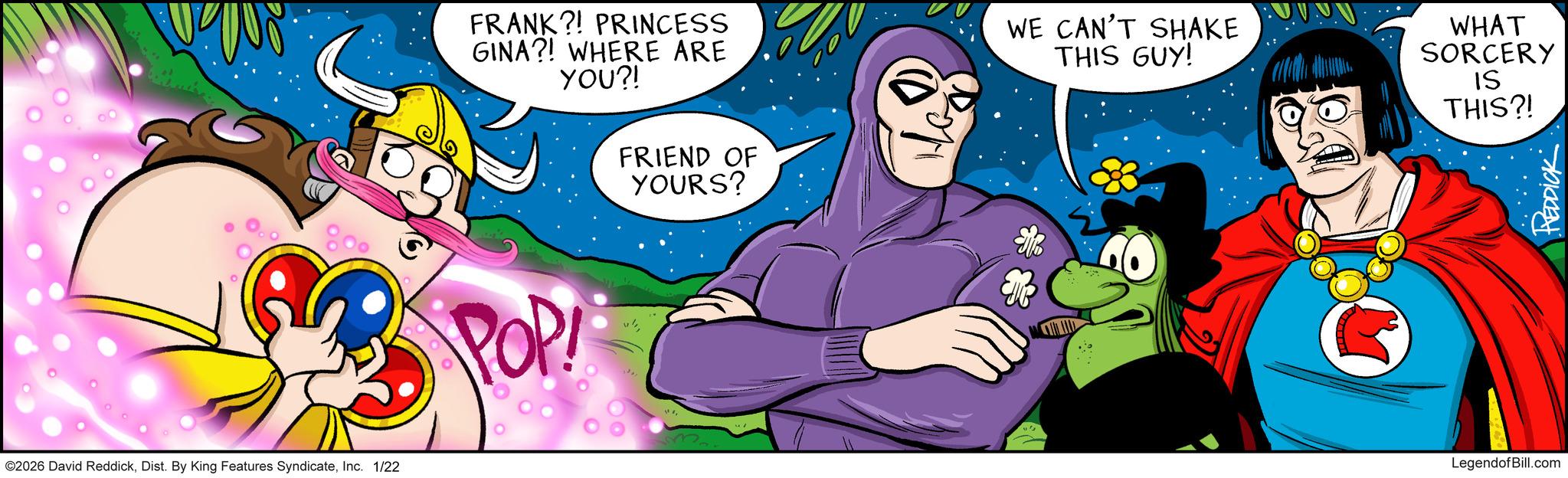 Illustration OCR: ©2026 David ReddickInc. 1/22 FRANK?! PRINCESS GINA?! WHERE ARE YOU?! WE CAN'T SHAKE THIS GUY! WHAT SORCERY IS THIS?! POP FRIEND OF YOURS? LegendofBill.com REDDICK © 2026 David ReddickDist . By King Features SyndicateInc. 1/22 FRANK ?! PRINCESS GINA ?! WHERE ARE YOU ?! WE CAN'T SHAKE THIS GUY ! WHAT SORCERY IS THIS ?! POP FRIEND OF YOURS ? LegendofBill.com REDDICK