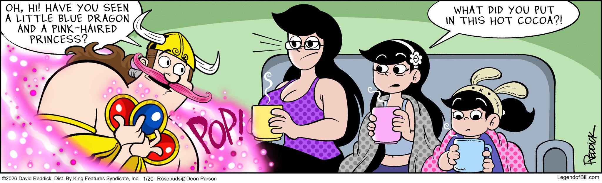 Comic book OCR: OHHI! HAVE YOU SEEN A LITTLE BLUE DRAGON AND A PINK-HAIRED PRINCESS?. POP ©2026 David ReddickInc. 1/20 Rosebuds Deon Parson WHAT DID YOU PUT IN THIS HOT COCOA?! REDDICK LegendofBill.com OHHI ! HAVE YOU SEEN A LITTLE BLUE DRAGON AND A PINK - HAIRED PRINCESS ?. POP © 2026 David ReddickDist . By King Features SyndicateInc. 1/20 Rosebuds Deon Parson WHAT DID YOU PUT IN THIS HOT COCOA ?! REDDICK LegendofBill.com