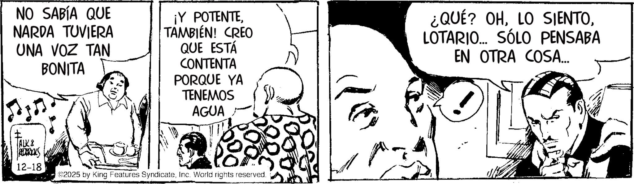 Fictional character OCR: NO SABÍA QUE NARDA TUVIERA UNA VOZ TAN BONITA ¡Y POTENTETAMBIÉN! CREO QUE ESTÁ CONTENTA PORQUE YA TENEMOS AGUA ¿QUÉ? OHLOTARIO... SÓLO PENSABA EN OTRA COSA... ? ALK & REDERICKS 12-18 ©2025 by King Features SyndicateInc. World rights reserved. NO SABÍA QUE NARDA TUVIERA UNA VOZ TAN BONITA ¡ Y POTENTETAMBIÉN ! CREO QUE ESTÁ CONTENTA PORQUE YA TENEMOS AGUA ¿ QUÉ ? OHLO SIENTOLOTARIO ... SÓLO PENSABA EN OTRA COSA ... ? ALK & REDERICKS 12-18 © 2025 by King Features SyndicateInc. World rights reserved .