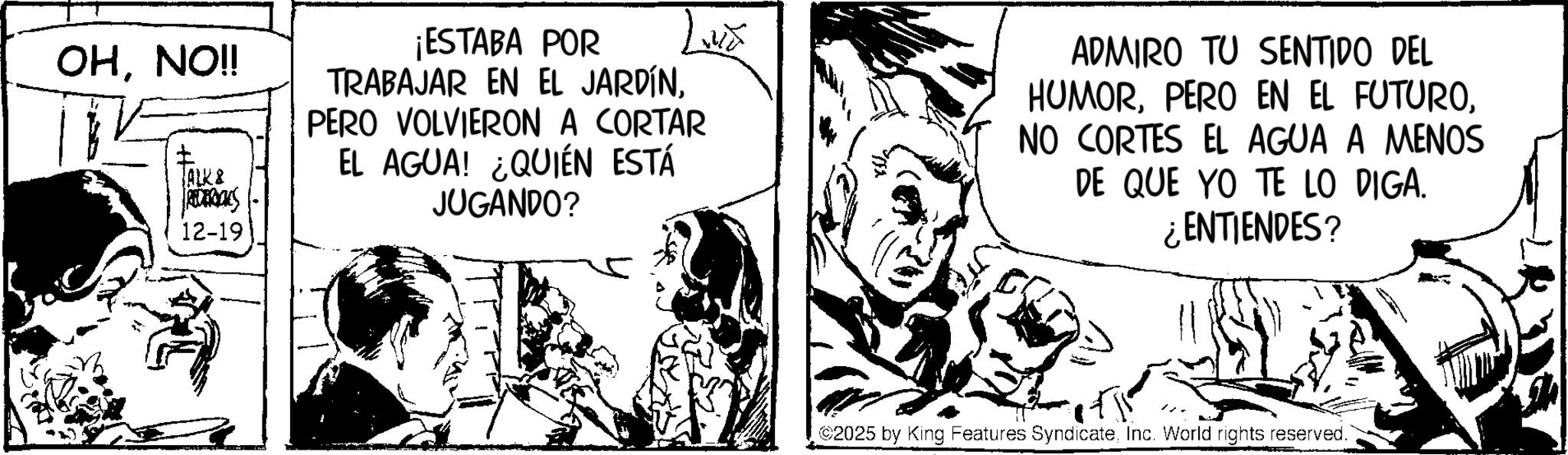 Fictional character OCR: OHNO!! 13 TALK & REDERICKS 12-19 ¡ESTABA POR TRABAJAR EN EL JARDÍNPERO VOLVIERON A CORTAR EL AGUA! ¿QUIÉN ESTÁ JUGANDO? ADMIRO TU SENTIDO DEL HUMORNO CORTES EL AGUA A MENOS DE QUE YO TE LO DIGA. ¿ENTIENDES? 2025 by King Features SyndicateInc. World rights reserved. OHNO !! 13 TALK & REDERICKS 12-19 ¡ ESTABA POR TRABAJAR EN EL JARDÍNPERO VOLVIERON A CORTAR EL AGUA ! ¿ QUIÉN ESTÁ JUGANDO ? ADMIRO TU SENTIDO DEL HUMORPERO EN EL FUTURONO CORTES EL AGUA A MENOS DE QUE YO TE LO DIGA . ¿ ENTIENDES ? 2025 by King Features SyndicateInc. World rights reserved .