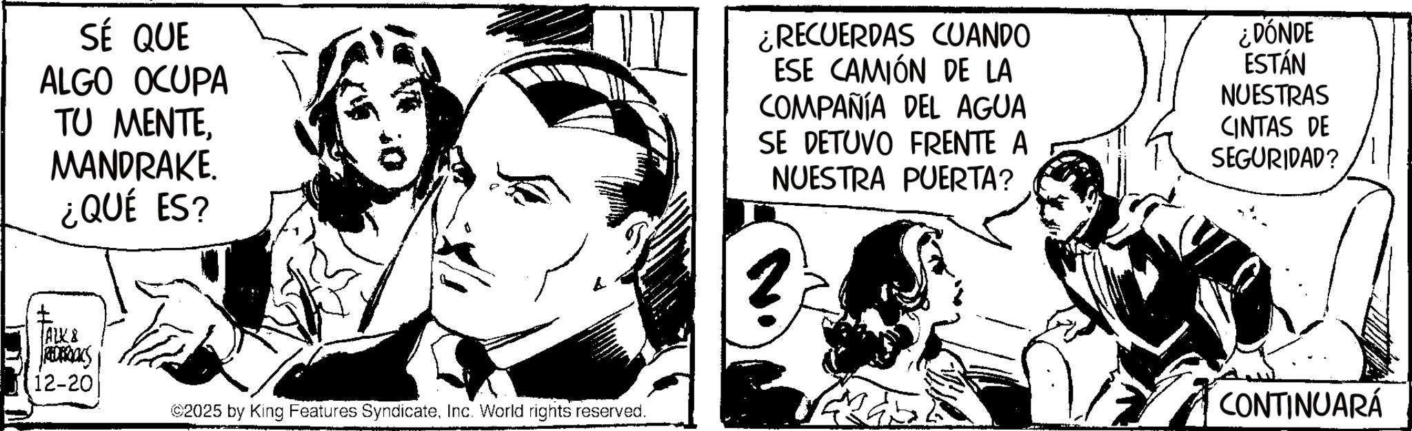 Comic book OCR: SÉ QUE ALGO OCUPA TU MENTEMANDRAKE. ¿QUÉ ES? ¿RECUERDAS CUANDO ESE CAMIÓN DE LA COMPAÑÍA DEL AGUA SE DETUVO FRENTE A NUESTRA PUERTA? ¿DÓNDE ESTÁN NUESTRAS CINTAS DE SEGURIDAD? ALK & REDERICKS 12-20 ©2025 by King Features SyndicateInc. World rights reserved. CONTINUARÁ SÉ QUE ALGO OCUPA TU MENTEMANDRAKE . ¿ QUÉ ES ? ¿ RECUERDAS CUANDO ESE CAMIÓN DE LA COMPAÑÍA DEL AGUA SE DETUVO FRENTE A NUESTRA PUERTA ? ¿ DÓNDE ESTÁN NUESTRAS CINTAS DE SEGURIDAD ? ALK & REDERICKS 12-20 © 2025 by King Features SyndicateInc. World rights reserved . CONTINUARÁ