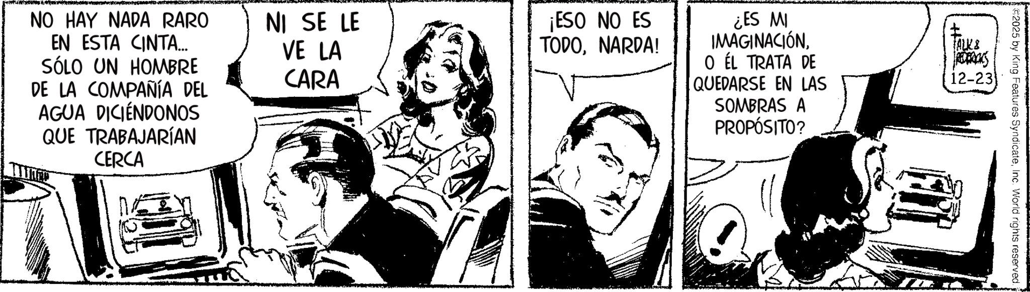 Comic book OCR: NO HAY NADA RARO EN ESTA CINTA... SÓLO UN HOMBRE DE LA COMPAÑÍA DEL AGUA DICIENDONOS QUE TRABAJARÍAN CERCA NI SE LE VE LA CARA ¡ESO NO ES TODONARDA! ¿ES MI IMAGINACIÓNO ÉL TRATA DE QUEDARSE EN LAS SOMBRAS A PROPÓSITO? ? ALK & 12-23 2025 by King Features SyndicateInc. World rights reserved. NO HAY NADA RARO EN ESTA CINTA ... SÓLO UN HOMBRE DE LA COMPAÑÍA DEL AGUA DICIENDONOS QUE TRABAJARÍAN CERCA NI SE LE VE LA CARA ¡ ESO NO ES TODONARDA ! ¿ ES MI IMAGINACIÓNO ÉL TRATA DE QUEDARSE EN LAS SOMBRAS A PROPÓSITO ? ? ALK & 12-23 2025 by King Features SyndicateInc. World rights reserved .
