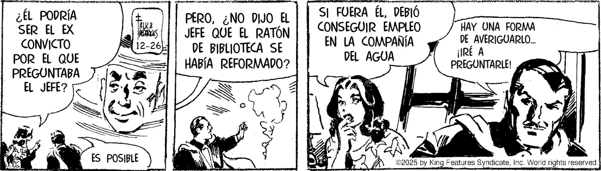 Publication OCR: ¿ÉL PODRÍA SER EL EX CONVICTO POR EL QUE PREGUNTABA EL JEFE? ? ALKA bas 12-26 PERO¿NO DIJO EL JEFE QUE EL RATÓN DE BIBLIOTECA SE HABÍA REFORMADO? SI FUERA ÉLDEBIÓ CONSEGUIR EMPLEO EN LA COMPAÑÍA DEL AGUA HAY UNA FORMA DE AVERIGUARLO... ¡IRÉ A PREGUNTARLE! ES POSIBLE 2025 by King Features SyndicateInc. World rights reserved. ¿ ÉL PODRÍA SER EL EX CONVICTO POR EL QUE PREGUNTABA EL JEFE ? ? ALKA bas 12-26 PERO¿ NO DIJO EL JEFE QUE EL RATÓN DE BIBLIOTECA SE HABÍA REFORMADO ? SI FUERA ÉLDEBIÓ CONSEGUIR EMPLEO EN LA COMPAÑÍA DEL AGUA HAY UNA FORMA DE AVERIGUARLO ... ¡ IRÉ A PREGUNTARLE ! ES POSIBLE 2025 by King Features SyndicateInc. World rights reserved .