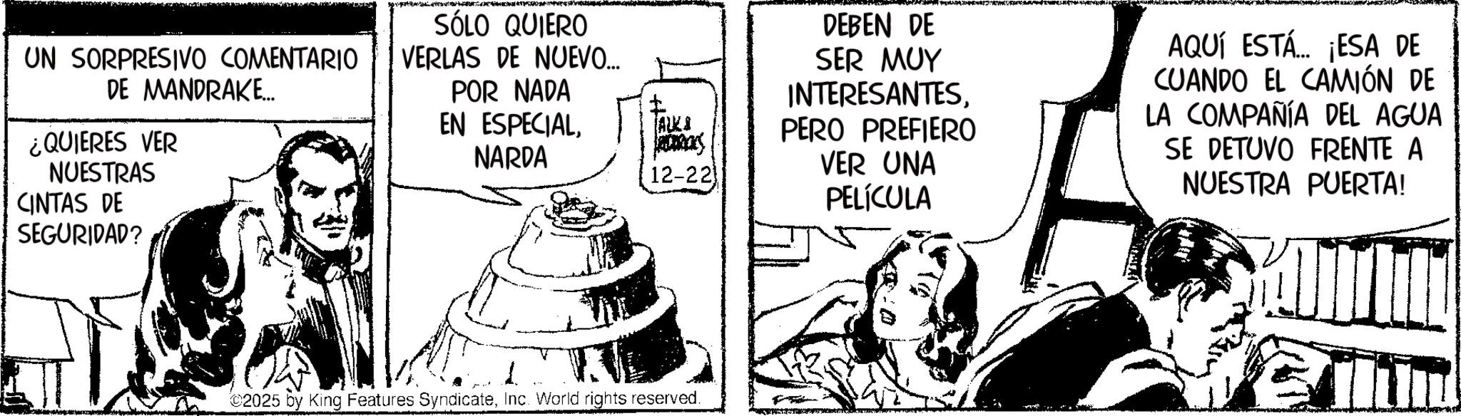 Fictional character OCR: UN SORPRESIVO COMENTARIO DE MANDRAKE... ¿QUIERES VER NUESTRAS CINTAS DE SÓLO QUIERO VERLAS DE NUEVO... POR NADA EN ESPECIALNARDA SEGURIDAD? DEBEN DE SER MUY INTERESANTES? ALK PERO PREFIERO 12-22 VER UNA PELÍCULA AQUÍ ESTÁ... ¡ESA DE CUANDO EL CAMIÓN DE LA COMPAÑÍA DEL AGUA SE DETUVO FRENTE A NUESTRA PUERTA! ©2025 by King Features SyndicateInc. World rights reserved. UN SORPRESIVO COMENTARIO DE MANDRAKE ... ¿ QUIERES VER NUESTRAS CINTAS DE SÓLO QUIERO VERLAS DE NUEVO ... POR NADA EN ESPECIALNARDA SEGURIDAD ? DEBEN DE SER MUY INTERESANTES? ALK PERO PREFIERO 12-22 VER UNA PELÍCULA AQUÍ ESTÁ ... ¡ ESA DE CUANDO EL CAMIÓN DE LA COMPAÑÍA DEL AGUA SE DETUVO FRENTE A NUESTRA PUERTA ! © 2025 by King Features SyndicateInc. World rights reserved .