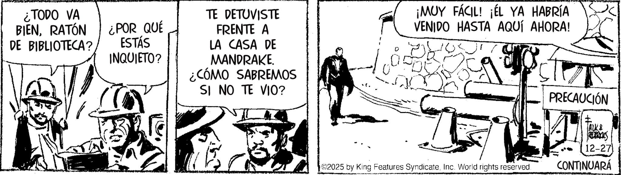 Fictional character OCR: ¿TODO VA BIENRATÓN DE BIBLIOTECA? ¿POR QUÉ ESTÁS INQUIETO? TE DETUVISTE FRENTE A LA CASA DE MANDRAKE. ¿CÓMO SABREMOS SI NO TE VIO? ¡MUY FÁCIL! ¡ÉL YA HABRÍA VENIDO HASTA AQUÍ AHORA! 2025 by King Features SyndicateInc. World rights reserved. PRECAUCIÓN I ALL& 12-27 CONTINUARÁ ¿ TODO VA BIENRATÓN DE BIBLIOTECA ? ¿ POR QUÉ ESTÁS INQUIETO ? TE DETUVISTE FRENTE A LA CASA DE MANDRAKE . ¿ CÓMO SABREMOS SI NO TE VIO ? ¡ MUY FÁCIL ! ¡ ÉL YA HABRÍA VENIDO HASTA AQUÍ AHORA ! 2025 by King Features SyndicateInc. World rights reserved . PRECAUCIÓN I ALL & 12-27 CONTINUARÁ