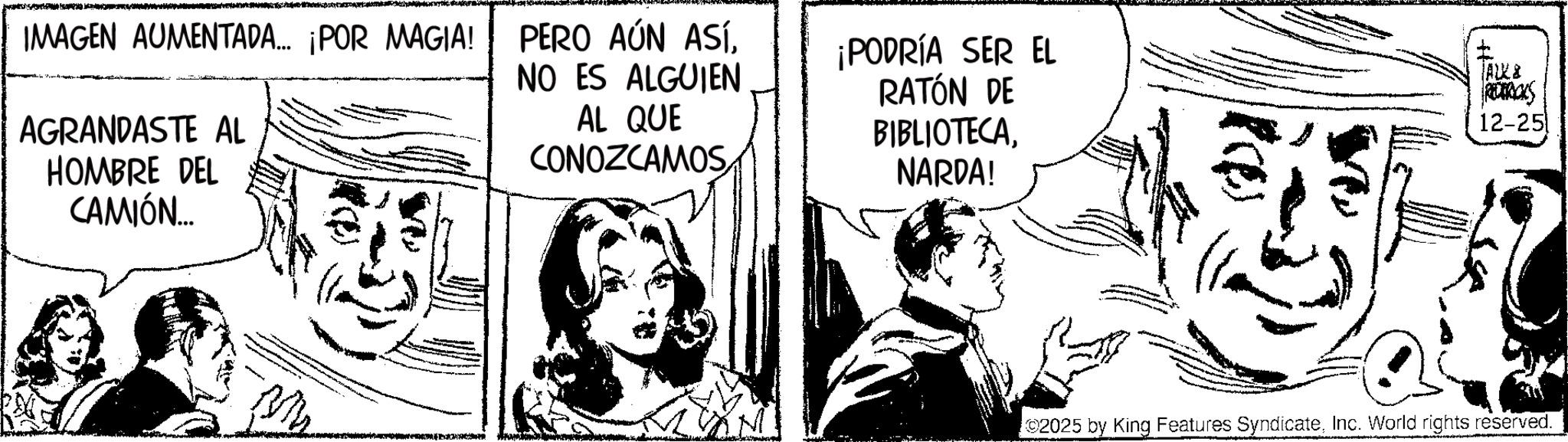 Comics OCR: IMAGEN AUMENTADA... ¡POR MAGIA! AGRANDASTE AL HOMBRE DEL CAMIÓN... PERO AÚN ASÍNO ES ALGUIEN AL QUE CONOZCAMOS¡PODRÍA SER EL RATÓN DE BIBLIOTECANARDA! I ALK8 RODERICKS 12-25 2025 by King Features SyndicateInc. World rights reserved. IMAGEN AUMENTADA ... ¡ POR MAGIA ! AGRANDASTE AL HOMBRE DEL CAMIÓN ... PERO AÚN ASÍNO ES ALGUIEN AL QUE CONOZCAMOS¡ PODRÍA SER EL RATÓN DE BIBLIOTECANARDA ! I ALK8 RODERICKS 12-25 2025 by King Features SyndicateInc. World rights reserved .