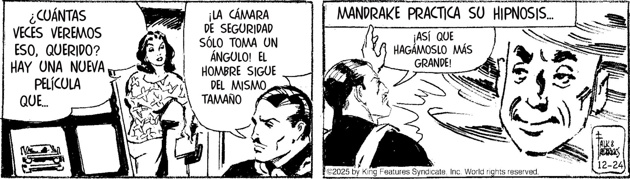 Publication OCR: ¿CUÁNTAS VECES VEREMOS ESOQUERIDO? HAY UNA NUEVA PELÍCULA QUE ¡LA CÁMARA DE SEGURIDAD SÓLO TOMA UN ÁNGULO! EL HOMBRE SIGUE DEL MISMO. ?????? MANDRAKE PRACTICA SU HIPNOSIS... ¡ASÍ QUE HAGÁMOSLO MÁS GRANDE! [ALCE ACTROS 12-24) C2025 by King Features SyndicateInc. World rights reserved. ¿ CUÁNTAS VECES VEREMOS ESOQUERIDO ? HAY UNA NUEVA PELÍCULA QUE ¡ LA CÁMARA DE SEGURIDAD SÓLO TOMA UN ÁNGULO ! EL HOMBRE SIGUE DEL MISMO . ?????? MANDRAKE PRACTICA SU HIPNOSIS ... ¡ ASÍ QUE HAGÁMOSLO MÁS GRANDE ! [ ALCE ACTROS 12-24 ) C2025 by King Features SyndicateInc. World rights reserved .