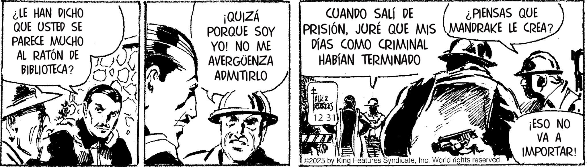 Comic book OCR: ¿LE HAN DICHO QUE USTED SE PARECE MUCHO AL RATÓN DE BIBLIOTECA? ¡QUIZÁ PORQUE SOY YO! NO ME AVERGÜENZA ADMITIRLO CUANDO SALÍ DE PRISIÓNJURE QUE MIS DÍAS COMO CRIMINAL HABÍAN TERMINADO ALK 2 RORACKS 12-31 ¿PIENSAS QUE MANDRAKE LE CREA? 2025 by King Features SyndicateInc. World rights reserved. ¡ESO NO VA A IMPORTAR! ¿ LE HAN DICHO QUE USTED SE PARECE MUCHO AL RATÓN DE BIBLIOTECA ? ¡ QUIZÁ PORQUE SOY YO ! NO ME AVERGÜENZA ADMITIRLO CUANDO SALÍ DE PRISIÓNJURE QUE MIS DÍAS COMO CRIMINAL HABÍAN TERMINADO ALK 2 RORACKS 12-31 ¿ PIENSAS QUE MANDRAKE LE CREA ? 2025 by King Features SyndicateInc. World rights reserved . ¡ ESO NO VA A IMPORTAR !