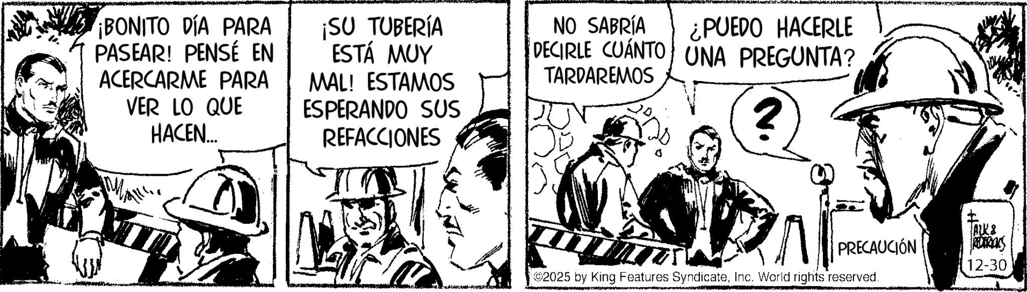 Publication OCR: ¡BONITO DÍA PARA PASEAR! PENSÉ EN ACERCARME PARA VER LO QUE HACEN... ¡SU TUBERÍA ESTÁ MUY MAL! ESTAMOS ESPERANDO SUS REFACCIONES NO SABRÍA ¿PUEDO HACERLE DECIRLE CUÁNTO UNA PREGUNTA? TARDAREMOS 2 I ALKS PRECAUCIÓN S 12-30 2025 by King Features SyndicateInc. World rights reserved. ¡ BONITO DÍA PARA PASEAR ! PENSÉ EN ACERCARME PARA VER LO QUE HACEN ... ¡ SU TUBERÍA ESTÁ MUY MAL ! ESTAMOS ESPERANDO SUS REFACCIONES NO SABRÍA ¿ PUEDO HACERLE DECIRLE CUÁNTO UNA PREGUNTA ? TARDAREMOS 2 I ALKS PRECAUCIÓN S 12-30 2025 by King Features SyndicateInc. World rights reserved .
