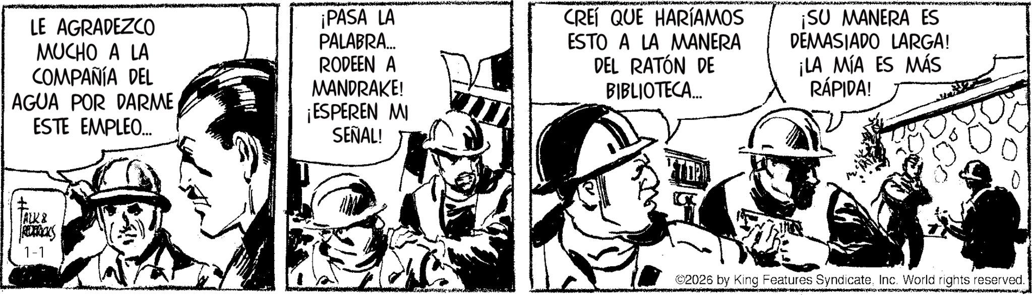 Fictional character OCR: LE AGRADEZCO MUCHO A LA COMPAÑÍA DEL AGUA POR DARME ESTE EMPLEO... ¡PASA LA PALABRA... RODEEN A MANDRAKE! ¡ESPEREN MI SEÑAL! CREÍ QUE HARÍAMOS ESTO A LA MANERA DEL RATÓN DE BIBLIOTECA... ¡SU MANERA ES DEMASIADO LARGA! ¡LA MIA ES MÁS RÁPIDA! ALK & REDERICKS 1-1 JY ©2026 by King Features SyndicateInc. World rights reserved. LE AGRADEZCO MUCHO A LA COMPAÑÍA DEL AGUA POR DARME ESTE EMPLEO ... ¡ PASA LA PALABRA ... RODEEN A MANDRAKE ! ¡ ESPEREN MI SEÑAL ! CREÍ QUE HARÍAMOS ESTO A LA MANERA DEL RATÓN DE BIBLIOTECA ... ¡ SU MANERA ES DEMASIADO LARGA ! ¡ LA MIA ES MÁS RÁPIDA ! ALK & REDERICKS 1-1 JY © 2026 by King Features SyndicateInc. World rights reserved .