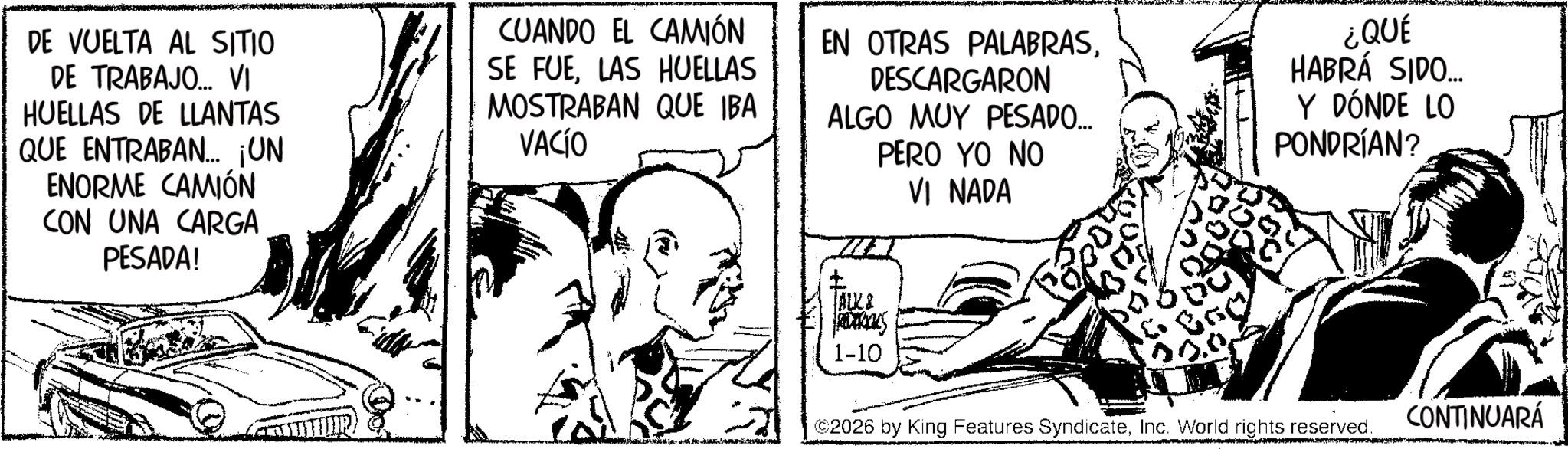 Line art OCR: DE VUELTA AL SITIO DE TRABAJO... VI HUELLAS DE LLANTAS QUE ENTRABAN... ¡UN ENORME CAMIÓN CON UNA CARGA PESADA! CUANDO EL CAMIÓN SE FUELAS HUELLAS MOSTRABAN QUE IBA VACÍO EN OTRAS PALABRASDESCARGARON ALGO MUY PESADO... PERO YO NO VI NADA ¿QUÉ HABRÁ SIDO... Y DÓNDE LO PONDRÍAN? ALK & PACKS 1-10 ©2026 by King Features SyndicateInc. World rights reserved. CONTINUARÁ DE VUELTA AL SITIO DE TRABAJO ... VI HUELLAS DE LLANTAS QUE ENTRABAN ... ¡ UN ENORME CAMIÓN CON UNA CARGA PESADA ! CUANDO EL CAMIÓN SE FUELAS HUELLAS MOSTRABAN QUE IBA VACÍO EN OTRAS PALABRASDESCARGARON ALGO MUY PESADO ... PERO YO NO VI NADA ¿ QUÉ HABRÁ SIDO ... Y DÓNDE LO PONDRÍAN ? ALK & PACKS 1-10 © 2026 by King Features SyndicateInc. World rights reserved . CONTINUARÁ