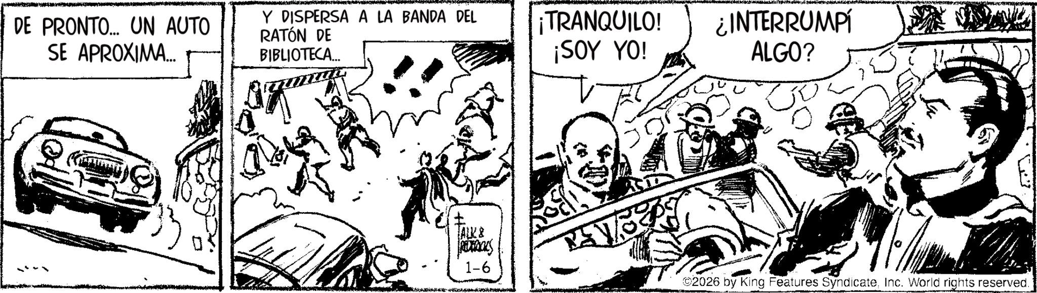 Fictional character OCR: DE PRONTO... UN AUTO SE APROXIMA... Y DISPERSA A LA BANDA DEL RATÓN DE BIBLIOTECA... ¡TRANQUILO! ¡SOY YO! ¿INTERRUMPI ALGO? TALK & REDERICKS 1-6 ©2026 by King Features SyndicateInc. World rights reserved. DE PRONTO ... UN AUTO SE APROXIMA ... Y DISPERSA A LA BANDA DEL RATÓN DE BIBLIOTECA ... ¡ TRANQUILO ! ¡ SOY YO ! ¿ INTERRUMPI ALGO ? TALK & REDERICKS 1-6 © 2026 by King Features SyndicateInc. World rights reserved .