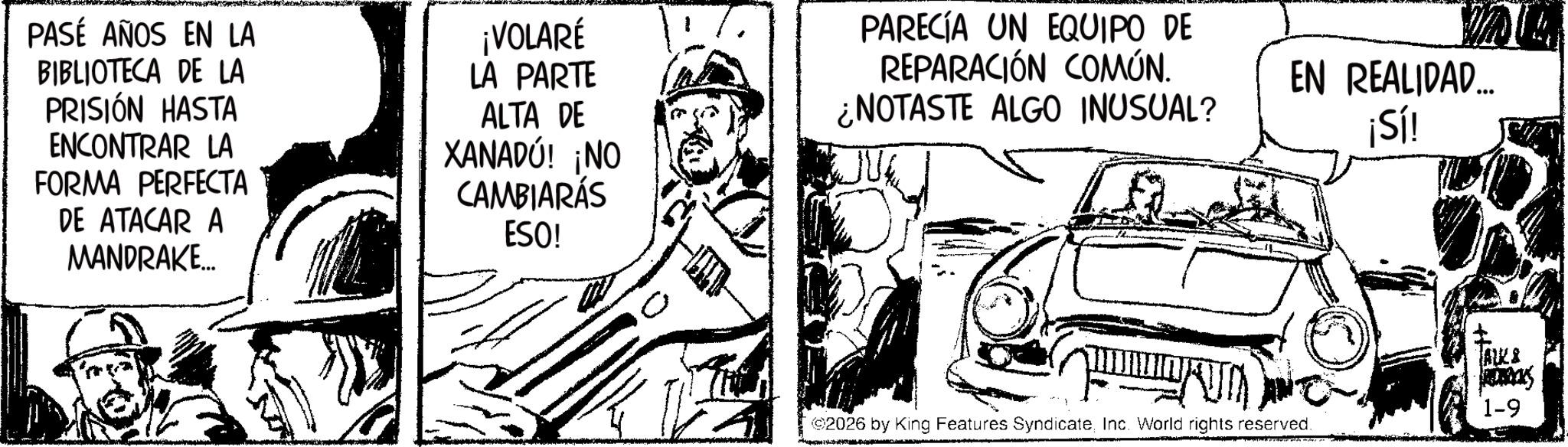 Line art OCR: PASÉ AÑOS EN LA BIBLIOTECA DE LA PRISIÓN HASTA ENCONTRAR LA FORMA PERFECTA DE ATACAR A MANDRAKE... ¡VOLARÉ LA PARTE ALTA DE XANADU! ¡NO CAMBIARÁS ESO! PARECÍA UN EQUIPO DE REPARACIÓN COMÚN. ¿NOTASTE ALGO INUSUAL? EN REALIDAD... ¡Sí! AK& JACKS 1-9 2026 by King Features SyndicateInc. World rights reserved. PASÉ AÑOS EN LA BIBLIOTECA DE LA PRISIÓN HASTA ENCONTRAR LA FORMA PERFECTA DE ATACAR A MANDRAKE ... ¡ VOLARÉ LA PARTE ALTA DE XANADU ! ¡ NO CAMBIARÁS ESO ! PARECÍA UN EQUIPO DE REPARACIÓN COMÚN . ¿ NOTASTE ALGO INUSUAL ? EN REALIDAD ... ¡ Sí ! AK & JACKS 1-9 2026 by King Features SyndicateInc. World rights reserved .