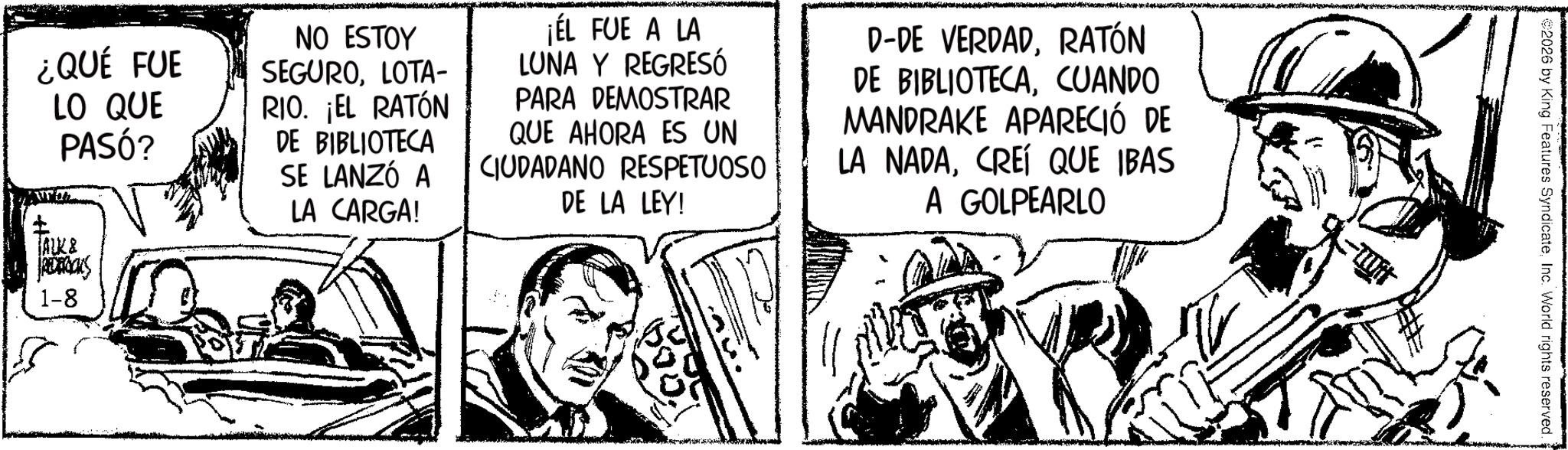 Fictional character OCR: ¿QUÉ FUE LO QUE PASÓ? NO ESTOY SEGUROLOTA- RIO. ¡EL RATÓN DE BIBLIOTECA SE LANZÓ A LA CARGA! ¡ÉL FUE A LA LUNA Y REGRESÓ PARA DEMOSTRAR QUE AHORA ES UN CIUDADANO RESPETUOSO DE LA LEY! D-DE VERDADRATÓN DE BIBLIOTECACUANDO MANDRAKE APARECIÓ DE LA NADACREÍ QUE IBAS A GOLPEARLO ALK & JRECTOCKS 1-8 2026 by King Features SyndicateInc. World rights reserved. ¿ QUÉ FUE LO QUE PASÓ ? NO ESTOY SEGUROLOTA- RIO . ¡ EL RATÓN DE BIBLIOTECA SE LANZÓ A LA CARGA ! ¡ ÉL FUE A LA LUNA Y REGRESÓ PARA DEMOSTRAR QUE AHORA ES UN CIUDADANO RESPETUOSO DE LA LEY ! D - DE VERDADRATÓN DE BIBLIOTECACUANDO MANDRAKE APARECIÓ DE LA NADACREÍ QUE IBAS A GOLPEARLO ALK & JRECTOCKS 1-8 2026 by King Features SyndicateInc. World rights reserved .