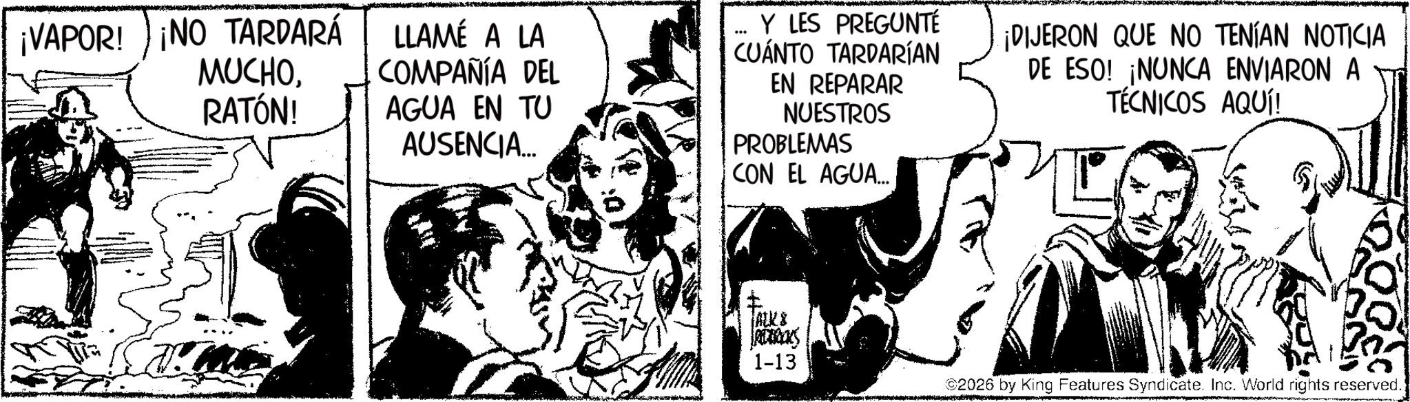 Fictional character OCR: ¡VAPOR! ¡NO TARDARÁ MUCHORATÓN! LLAMÉ A LA COMPAÑÍA DEL AGUA EN TU AUSENCIA... ... Y LES PREGUNTÉ CUÁNTO TARDARÍAN EN REPARAR NUESTROS PROBLEMAS CON EL AGUA... ¡DIJERON QUE NO TENÍAN NOTICIA DE ESO! ¡NUNCA ENVIARON A TÉCNICOS AQUÍ! I ALKS RECKS 1-13 2026 by King Features Syndicate. Inc. World rights reserved. ¡ VAPOR ! ¡ NO TARDARÁ MUCHORATÓN ! LLAMÉ A LA COMPAÑÍA DEL AGUA EN TU AUSENCIA ... ... Y LES PREGUNTÉ CUÁNTO TARDARÍAN EN REPARAR NUESTROS PROBLEMAS CON EL AGUA ... ¡ DIJERON QUE NO TENÍAN NOTICIA DE ESO ! ¡ NUNCA ENVIARON A TÉCNICOS AQUÍ ! I ALKS RECKS 1-13 2026 by King Features Syndicate . Inc. World rights reserved .