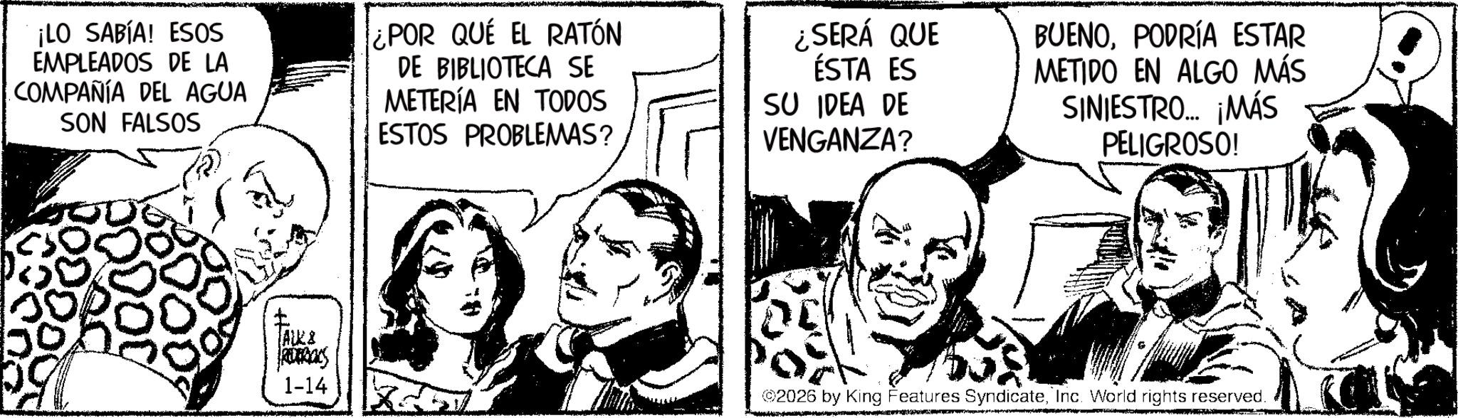 Publication OCR: ¡LO SABÍA! ESOS EMPLEADOS DE LA COMPAÑÍA DEL AGUA SON FALSOS ¿POR QUE EL RATÓN DE BIBLIOTECA SE METERÍA EN TODOS ESTOS PROBLEMAS? ¿SERÁ QUE ÉSTA ES SU IDEA DE VENGANZA? BUENOPODRÍA ESTAR METIDO EN ALGO MÁS SINIESTRO... ¡MÁS PELIGROSO! ALE& REDERICCS 1-14 ©2026 by King Features SyndicateInc. World rights reserved. ¡ LO SABÍA ! ESOS EMPLEADOS DE LA COMPAÑÍA DEL AGUA SON FALSOS ¿ POR QUE EL RATÓN DE BIBLIOTECA SE METERÍA EN TODOS ESTOS PROBLEMAS ? ¿ SERÁ QUE ÉSTA ES SU IDEA DE VENGANZA ? BUENOPODRÍA ESTAR METIDO EN ALGO MÁS SINIESTRO ... ¡ MÁS PELIGROSO ! ALE & REDERICCS 1-14 © 2026 by King Features SyndicateInc. World rights reserved .