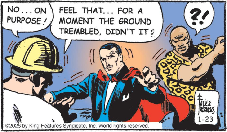 Animated cartoon OCR: NO... ON PURPOSE ! FEEL THAT... FOR A MOMENT THE GROUND TREMBLEDDIDN'T IT? ?! ©2026 by King Features SyndicateInc. World rights reserved. TALK & REDERICKS 1-23 NO ... ON PURPOSE ! FEEL THAT ... FOR A MOMENT THE GROUND TREMBLEDDIDN'T IT ? ? ! © 2026 by King Features SyndicateInc. World rights reserved . TALK & REDERICKS 1-23