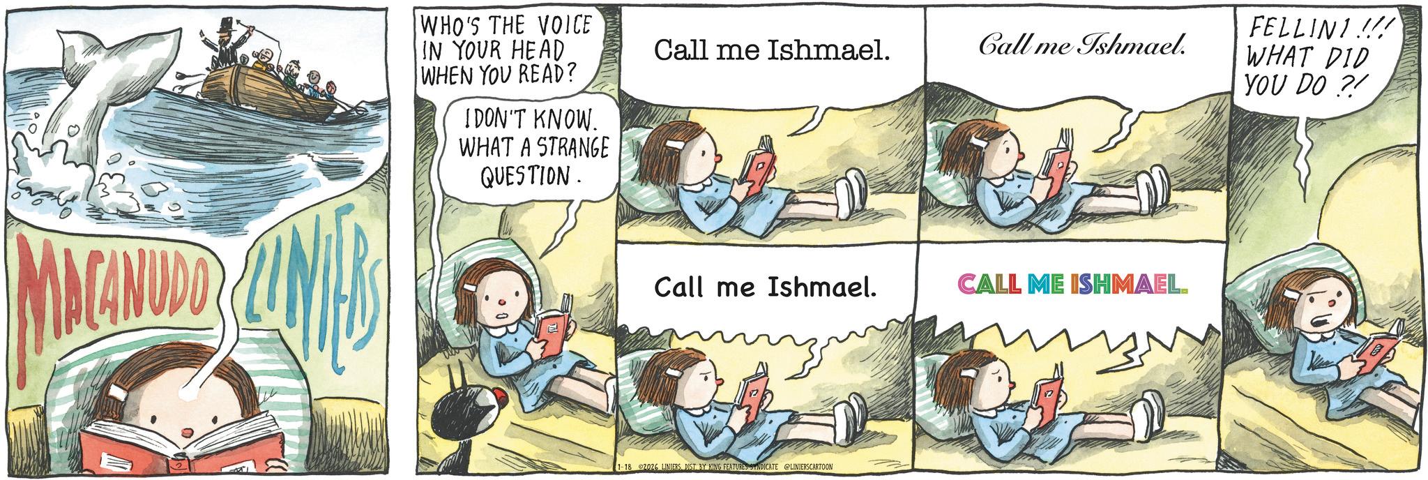 Animated cartoon OCR: MACANUDO WHO'S THE VOICE IN YOUR HEAD WHEN YOU READ? I DON'T KNOW. WHAT A STRANGE QUESTION. Call me Ishmael. Call me Ishmael. Call me Ishmael. CALL ME ISHMAEL. 1-18 2026 LINIERSDIST BY KING FEATURES SYNDICATE @LINIERSCARTOON FELLINI !!! WHAT DID YOU DO ?! MACANUDO WHO'S THE VOICE IN YOUR HEAD WHEN YOU READ ? I DON'T KNOW . WHAT A STRANGE QUESTION . Call me Ishmael . Call me Ishmael . Call me Ishmael . CALL ME ISHMAEL . 1-18 2026 LINIERSDIST BY KING FEATURES SYNDICATE @LINIERSCARTOON FELLINI !!! WHAT DID YOU DO ? !